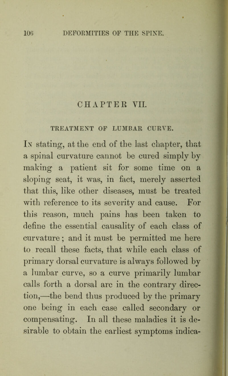 CHxlPTER VII. TREATMENT OF LUMBAR CURVE. In stating, at the end of the last chapter, that a spinal curvature cannot be cured simply by making a patient sit for some time on a sloping seat, it was, in fact, merely asserted that this, like other diseases, must be treated with reference to its severity and cause. For this reason, much pains has been taken to define the essential causality of each class of curvature; and it must be permitted me here to recall these facts, that while each class of primary dorsal curvature is always followed by a lumbar curve, so a curve primarily lumbar calls forth a dorsal arc in the contrary direc- tion,—the bend thus produced by the primary one being in each case called secondary or compensating. In all these maladies it is de- sirable to obtain the earliest symptoms indica-