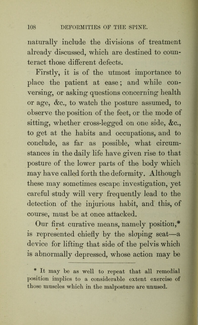 naturally include the divisions of treatment already discussed, which are destined to coun- teract those different defects. Firstly, it is of the utmost importance to place the patient at ease; and while con- versing, or asking questions concerning health or age, &c., to watch the posture assumed, to observe the position of the feet, or the mode of sitting, whether cross-legged on one side, &c., to get at the habits and occupations, and to conclude, as far as possible, what circum- stances in the daily life have given rise to that posture of the lower parts of the body which may have called forth the deformity. Although these may sometimes escape investigation, yet careful study will very frequently lead to the detection of the injurious habit, and this, of course, must be at once attacked. Our first curative means, namely position,* is represented chiefly by the sloping seat—a device for lifting that side of the pelvis which is abnormally depressed, whose action may be * It may be as well to repeat that all remedial position implies to a considerable extent exercise of those muscles which in the malposture are unused.