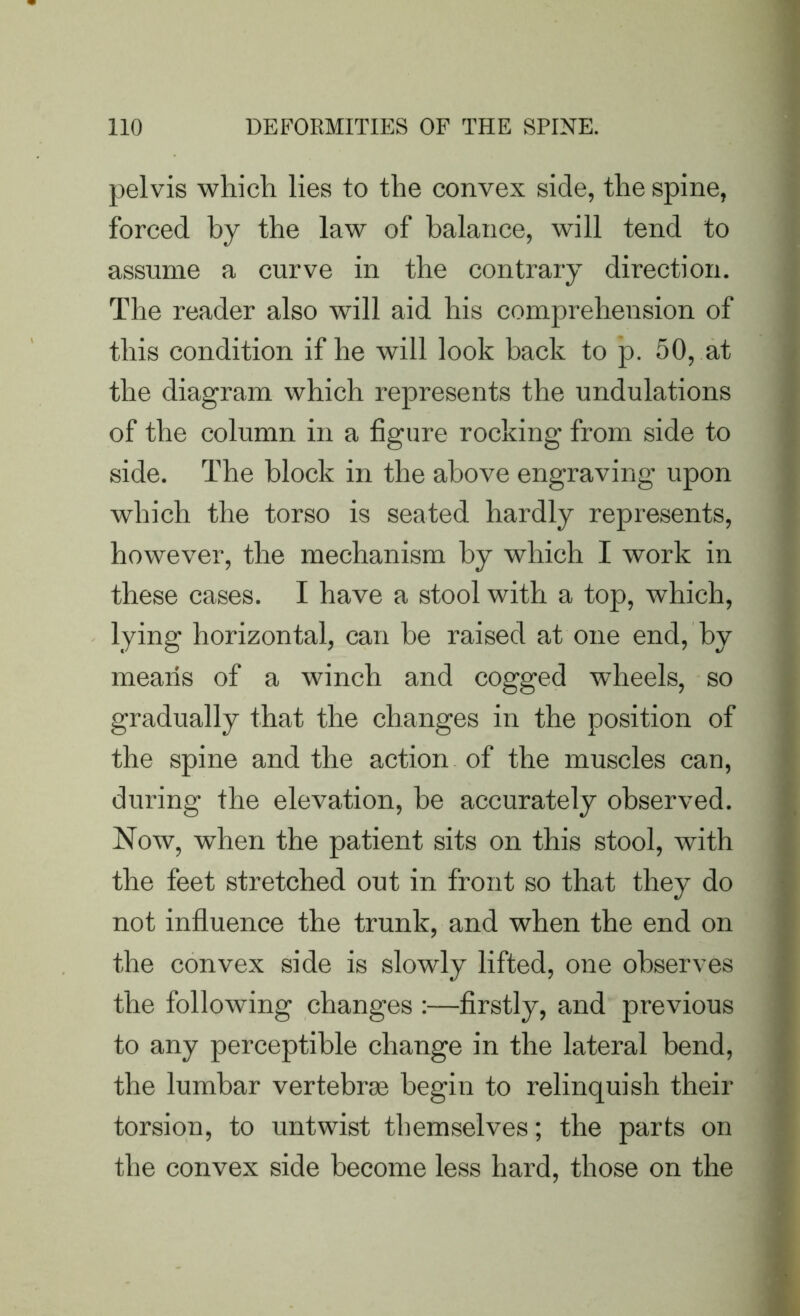 pelvis which lies to the convex side, the spine, forced by the law of balance, will tend to assume a curve in the contrary direction. The reader also will aid his comprehension of this condition if he will look back to p. 50, at the diagram which represents the undulations of the column in a figure rocking from side to side. The block in the above engraving upon which the torso is seated hardly represents, however, the mechanism by which I work in these cases. I have a stool with a top, which, lying horizontal, can be raised at one end, by means of a winch and cogged wheels, so gradually that the changes in the position of the spine and the action of the muscles can, during the elevation, be accurately observed. Now, when the patient sits on this stool, with the feet stretched out in front so that they do not influence the trunk, and when the end on the convex side is slowly lifted, one observes the following changes :—firstly, and previous to any perceptible change in the lateral bend, the lumbar vertebras begin to relinquish their torsion, to untwist themselves; the parts on the convex side become less hard, those on the