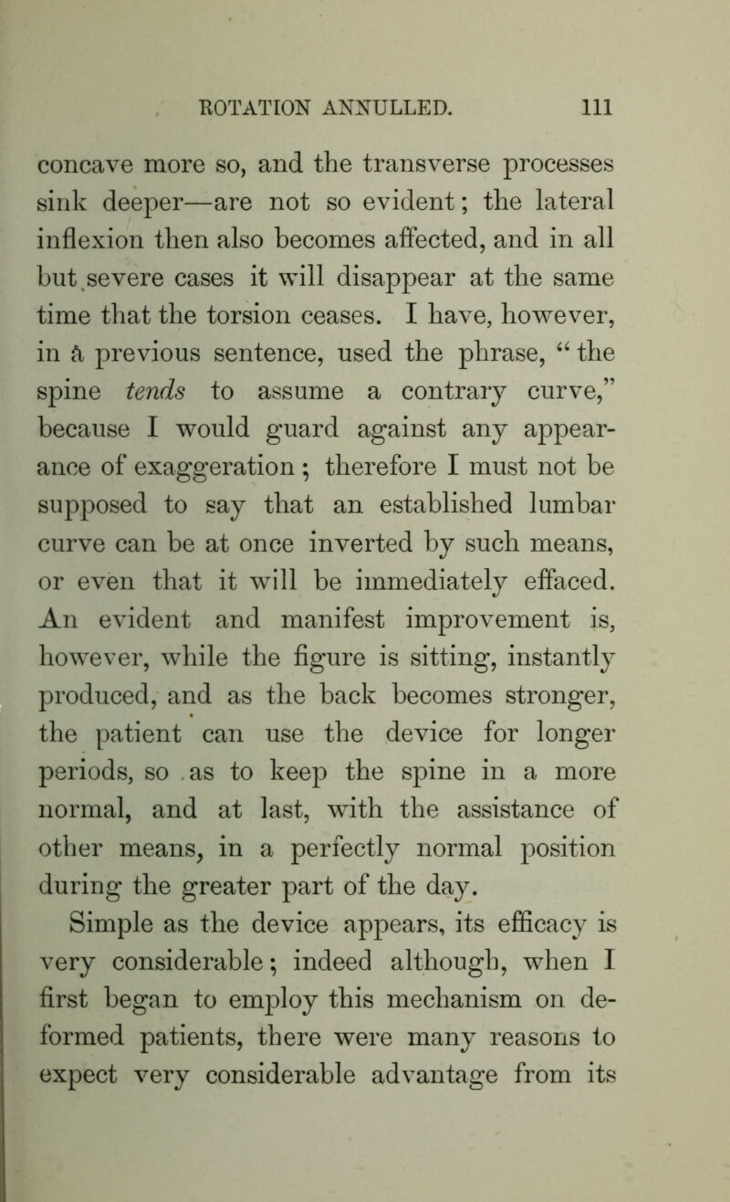 concave more so, and the transverse processes sink deeper—are not so evident; the lateral inflexion then also becomes affected, and in all but,severe cases it will disappear at the same time that the torsion ceases. I have, however, in ft previous sentence, used the phrase, “ the spine tends to assume a contrary curve,” because I would guard against any appear- ance of exaggeration ; therefore I must not he supposed to say that an established lumbar curve can be at once inverted by such means, or even that it will be immediately effaced. An evident and manifest improvement is, however, while the figure is sitting, instantly produced, and as the back becomes stronger, the patient can use the device for longer periods, so as to keep the spine in a more normal, and at last, with the assistance of other means, in a perfectly normal position during the greater part of the day. Simple as the device appears, its efficacy is very considerable; indeed although, when I first began to employ this mechanism on de- formed patients, there were many reasons to expect very considerable advantage from its