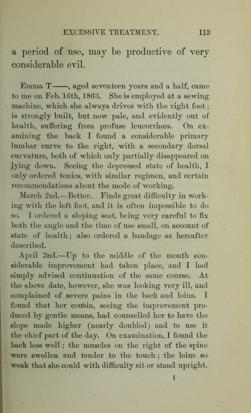 a period of use, may be productive of very considerable evil. Emma T , aged seventeen years and a half, came to me on Feb. 16th, 1863. She is employed at a sewing machine, which she always drives with the right foot; is strongly built, but now pale, and evidently out of health, suffering from profuse leucorrhoea. On ex- amining the back I found a considerable primary lumbar curve to the right, with a secondary dorsal curvature, both of which only partially disappeared on jying down. Seeing the depressed state of health, I only ordered tonics, with similar regimen, and certain recommendations about the mode of working. March 2nd.— Better. Finds great difficulty in work- ing with the left foot, and it is often impossible to do so. I ordered a sloping seat, being very careful to fix both the angle and the time of use small, on account of state of health; also ordered a bandage as hereafter described. April 2nd.—Up to the middle of the month con- siderable improvement had taken place, and I had simply advised continuation of the same course. At the above date, however, she was looking very ill, and complained of severe pains in the back and loins. I found that her cousin, seeing the improvement pro- duced by gentle means, had counselled her to have the slope made higher (nearly doubled) and to use it the chief part of the day. On examination, I found the back less well; the muscles on the right of the spine were swollen and tender to the touch ; the loins so weak that she could with difficulty sit or stand upright. I