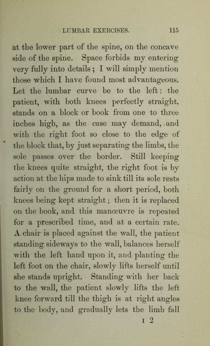 at tbe lower part of the spine, on the concave side of the spine. Space forbids my entering very fully into details ; I will simply mention those which I have found most advantageous. Let the lumbar curve be to the left: the patient, with both knees perfectly straight, stands on a block or book from one to three inches high, as the case may demand, and with tbe right foot so close to tbe edge of tbe block that, by just separating the limbs, the sole passes over the border. Still keeping the knees quite straight, tbe right foot is by action at the hips made to sink till its sole rests fairly on the ground for a short period, both knees being kept straight; then it is replaced on the book, and this manoeuvre is repeated for a prescribed time, and at a certain rate. A chair is placed against the wall, the patient standing sideways to the wall, balances herself with the left hand upon it, and planting the left foot on the chair, slowly lifts herself until she stands upright. Standing with her back to the wall, the patient slowly lifts the left knee forward till the thigh is at right angles to the body, and gradually lets the limb fall