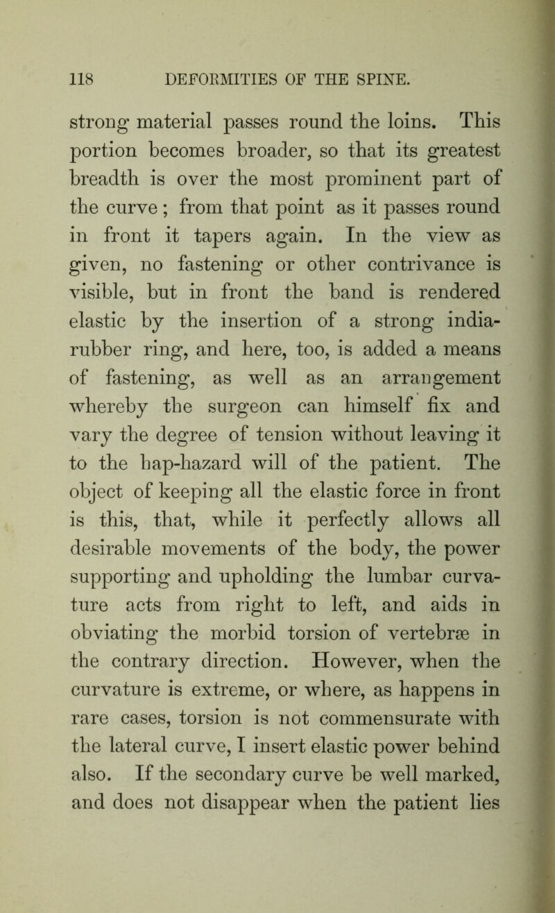 strong material passes round the loins. This portion becomes broader, so that its greatest breadth is over the most prominent part of the curve ; from that point as it passes round in front it tapers again. In the view as given, no fastening or other contrivance is visible, but in front the band is rendered elastic by the insertion of a strong india- rubber ring, and here, too, is added a means of fastening, as well as an arrangement whereby the surgeon can himself fix and vary the degree of tension without leaving it to the bap-hazard will of the patient. The object of keeping all the elastic force in front is this, that, while it perfectly allows all desirable movements of the body, the power supporting and upholding the lumbar curva- ture acts from right to left, and aids in obviating the morbid torsion of vertebrae in the contrary direction. However, when the curvature is extreme, or where, as happens in rare cases, torsion is not commensurate with the lateral curve, I insert elastic power behind also. If the secondary curve be well marked, and does not disappear when the patient lies