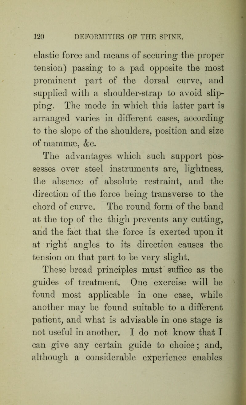 elastic force and means of securing the proper tension) passing to a pad opposite the most prominent part of the dorsal curve, and supplied with a shoulder-strap to avoid slip- ping. The mode in which this latter part is arranged varies in different cases, according to the slope of the shoulders, position and size of mammas, &c. The advantages which such support pos- sesses over steel instruments are, lightness, the absence of absolute restraint, and the direction of the force being transverse to the chord of curve. The round form of the band at the top of the thigh prevents any cutting, and the fact that the force is exerted upon it at right angles to its direction causes the tension on that part to be very slight. These broad principles must suffice as the guides of treatment. One exercise will be found most applicable in one case, while another may be found suitable to a different patient, and what is advisable in one stage is not useful in another. I do not know that I can give any certain guide to choice; and, although a considerable experience enables