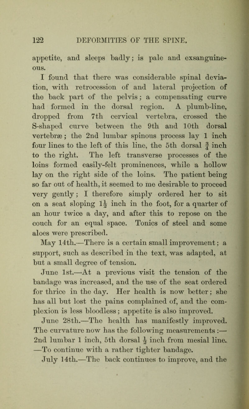 appetite, and sleeps badly; is pale and exsanguine- ous. I found that there was considerable spinal devia- tion, with retrocession of and lateral projection of the back part of the pelvis; a compensating curve had formed in the dorsal region. A plumb-line, dropped from 7 th cervical vertebra, crossed the S-shaped curve between the 9th and 10th dorsal vertebrae; the 2nd lumbar spinous process lay 1 inch four lines to the left of this line, the 5th dorsal £ inch to the right. The left transverse processes of the loins formed easily-felt prominences, while a hollow lay on the right side of the loins. The patient being so far out of health, it seemed to me desirable to proceed very gently; I therefore simply ordered her to sit on a seat sloping 1J inch in the foot, for a quarter of an hour twice a day, and after this to repose on the couch for an equal space. Tonics of steel and some aloes were prescribed. May 14th.—There is a certain small improvement; a support, such as described in the text, was adapted, at but a small degree of tension. June 1st.—At a previous visit the tension of the bandage was increased, and the use of the seat ordered for thrice in the day. Her health is now better; she has all but lost the pains complained of, and the com- plexion is less bloodless; appetite is also improved. June 28th.—The health has manifestly improved. The curvature now has the following measurements :— 2nd lumbar 1 inch, 5th dorsal ^ inch from mesial line. —To continue with a rather tighter bandage. July 14th.—The back continues to improve, and the