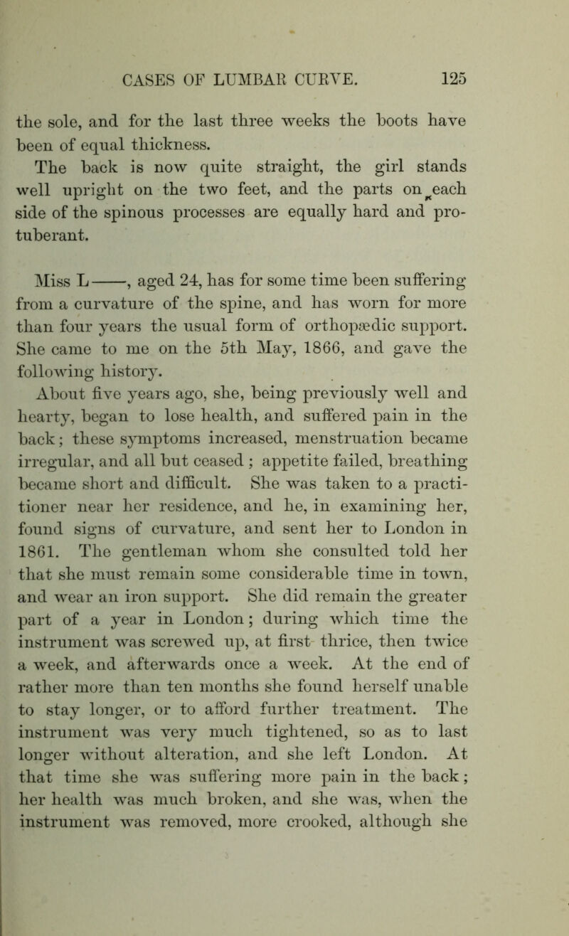 the sole, and for the last three weeks the boots have been of equal thickness. The back is now quite straight, the girl stands well upright on the two feet, and the parts on^each side of the spinous processes are equally hard and pro- tuberant. Miss L , aged 24, has for some time been suffering from a curvature of the spine, and has worn for more than four years the usual form of orthopaedic support. She came to me on the 5th May, 1866, and gave the following history. About five years ago, she, being previously well and hearty, began to lose health, and suffered pain in the back; these symptoms increased, menstruation became irregular, and all but ceased ; appetite failed, breathing became short and difficult. She was taken to a practi- tioner near her residence, and he, in examining her, found signs of curvature, and sent her to London in 1861. The gentleman whom she consulted told her that she must remain some considerable time in town, and wear an iron support. She did remain the greater part of a year in London; during which time the instrument was screwed up, at first thrice, then twice a week, and afterwards once a week. At the end of rather more than ten months she found herself unable to stay longer, or to afford further treatment. The instrument was very much tightened, so as to last longer without alteration, and she left London. At that time she was suffering more pain in the back; her health was much broken, and she was, when the instrument was removed, more crooked, although she