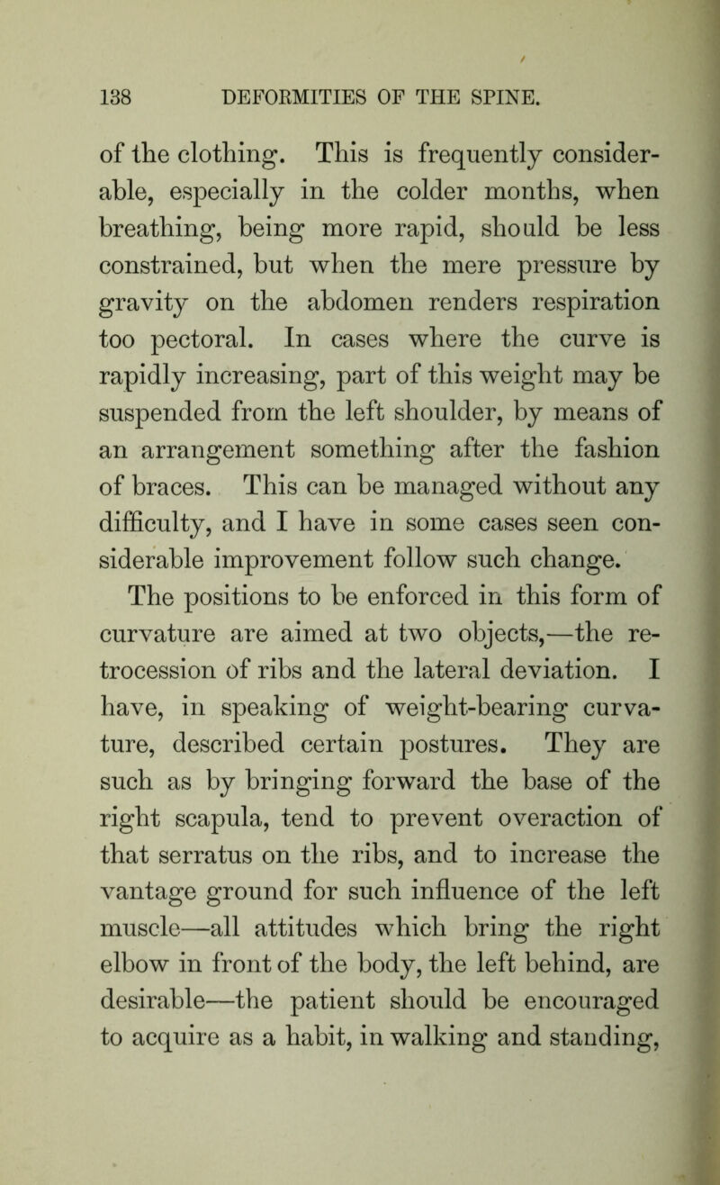 of the clothing. This is frequently consider- able, especially in the colder months, when breathing, being more rapid, should be less constrained, but when the mere pressure by gravity on the abdomen renders respiration too pectoral. In cases where the curve is rapidly increasing, part of this weight may be suspended from the left shoulder, by means of an arrangement something after the fashion of braces. This can be managed without any difficulty, and I have in some cases seen con- siderable improvement follow such change. The positions to be enforced in this form of curvature are aimed at two objects,—the re- trocession of ribs and the lateral deviation. I have, in speaking of weight-bearing curva- ture, described certain postures. They are such as by bringing forward the base of the right scapula, tend to prevent overaction of that serratus on the ribs, and to increase the vantage ground for such influence of the left muscle—all attitudes which bring the right elbow in front of the body, the left behind, are desirable—the patient should be encouraged to acquire as a habit, in walking and standing,