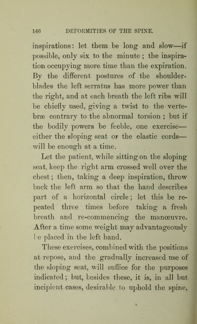 inspirations: let them he long and slow—if possible, only six to the minute ; the inspira- tion occupying more time than the expiration. By the different postures of the shoulder- blades the left serratus has more power than the right, and at each breath the left ribs will be chiefly used, giving a twist to the verte- brae contrary to the abnormal torsion ; hut if the bodily powers be feeble, one exercise— either the sloping seat or the elastic cords— will be enough at a tinie. Let the patient, while sitting on the sloping seat, keep the right arm crossed well over the chest; then, taking a deep inspiration, throw hack the left arm so that the hand describes part of a horizontal circle; let this be re- peated three times before taking a fresh breath and re-commencing the manoeuvre. After a time some weight may advantageously 1 e placed in the left hand. These exercises, combined with the positions at repose, and the gradually increased use of the sloping seat, will suffice for the purposes indicated; but, besides these, it is, in all but incipient cases, desirable to uphold the spine,