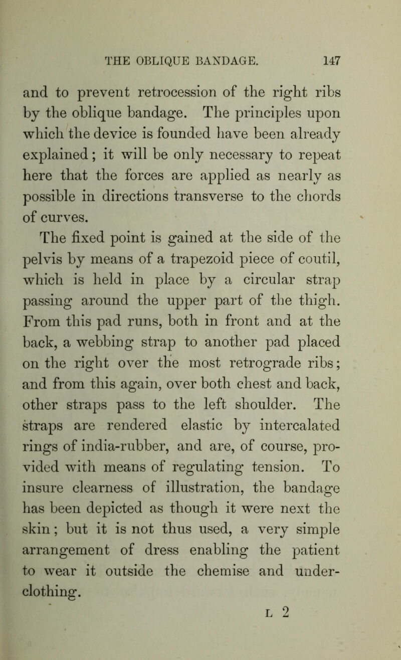 and to prevent retrocession of the right ribs by the oblique bandage. The principles upon which the device is founded have been already explained; it will be only necessary to repeat here that the forces are applied as nearly as possible in directions transverse to the chords of curves. The fixed point is gained at the side of the pelvis by means of a trapezoid piece of coutil, which is held in place by a circular strap passing around the upper part of the thigh. From this pad runs, both in front and at the back, a webbing strap to another pad placed on the right over the most retrograde ribs; and from this again, over both chest and back, other straps pass to the left shoulder. The straps are rendered elastic by intercalated rings of india-rubber, and are, of course, pro- vided with means of regulating tension. To insure clearness of illustration, the bandage has been depicted as though it were next the skin; but it is not thus used, a very simple arrangement of dress enabling the patient to wear it outside the chemise and under- clothing.