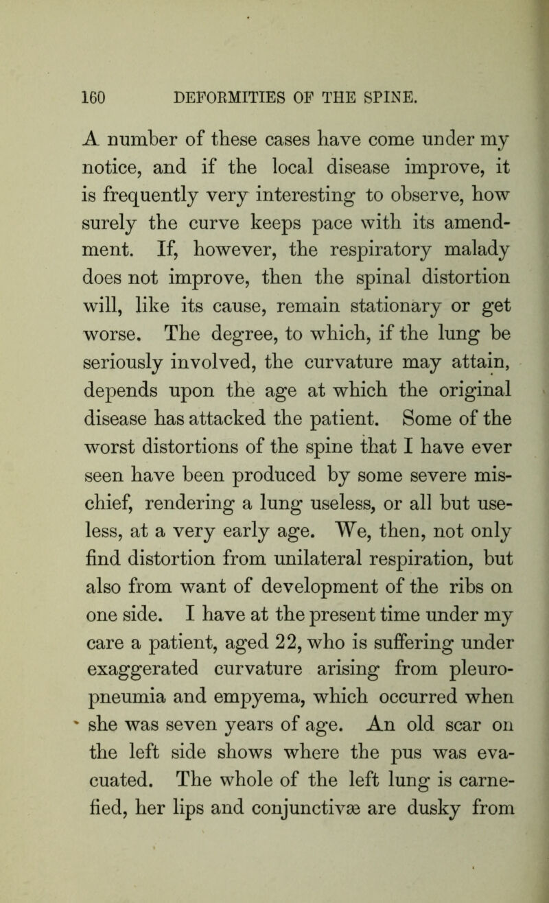 A number of these cases have come under my notice, and if the local disease improve, it is frequently very interesting to observe, how surely the curve keeps pace with its amend- ment. If, however, the respiratory malady does not improve, then the spinal distortion will, like its cause, remain stationary or get worse. The degree, to which, if the lung be seriously involved, the curvature may attain, depends upon the age at which the original disease has attacked the patient. Some of the worst distortions of the spine that I have ever seen have been produced by some severe mis- chief, rendering a lung useless, or all but use- less, at a very early age. We, then, not only find distortion from unilateral respiration, but also from want of development of the ribs on one side. I have at the present time under my care a patient, aged 22, who is suffering under exaggerated curvature arising from pleuro- pneumia and empyema, which occurred when * she was seven years of age. An old scar on the left side shows where the pus was eva- cuated. The whole of the left lung is carne- fied, her lips and conjunctivas are dusky from