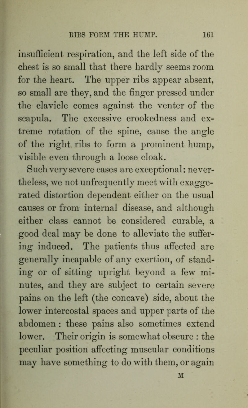 insufficient respiration, and the left side of the chest is so small that there hardly seems room for the heart. The upper ribs appear absent, so small are they, and the finger pressed under the clavicle comes against the venter of the scapula. The excessive crookedness and ex- treme rotation of the spine, cause the angle of the right ribs to form a prominent hump, visible even through a loose cloak. Such very severe cases are exceptional: never- theless, we not unfrequently meet with exagge- rated distortion dependent either on the usual causes or from internal disease, and although either class cannot be considered curable, a good deal may be done to alleviate the suffer- ing induced. The patients thus affected are generally incapable of any exertion, of stand- ing or of sitting upright beyond a few mi- nutes, and they are subject to certain severe pains on the left (the concave) side, about the lower intercostal spaces and upper parts of the abdomen : these pains also sometimes extend lower. Their origin is somewhat obscure : the peculiar position affecting muscular conditions may have something to do with them, or again M