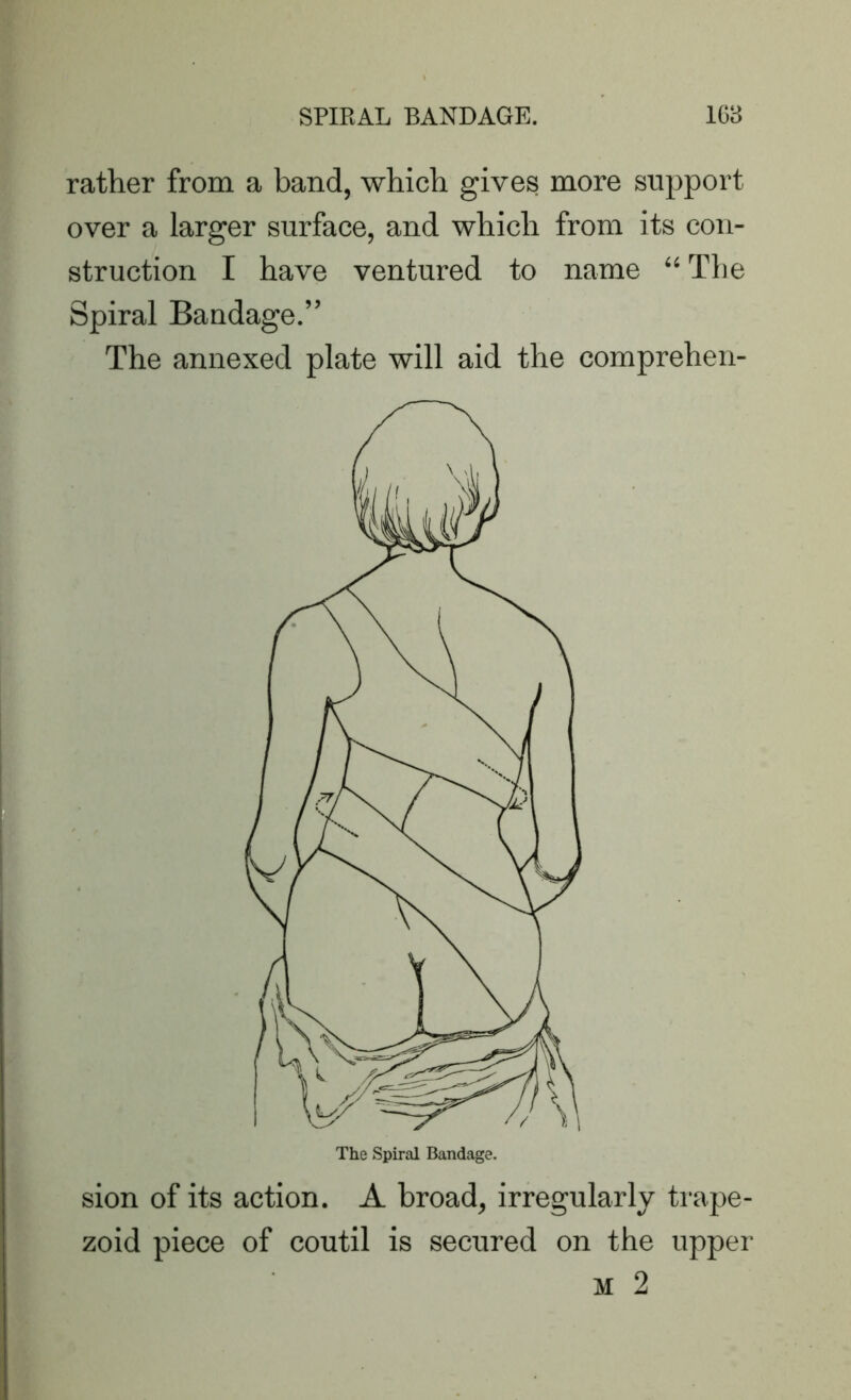 rather from a band, which gives more support over a larger surface, and which from its con- struction I have ventured to name “ The Spiral Bandage.” The annexed plate will aid the comprehen- sion of its action. A broad, irregularly trape- zoid piece of coutil is secured on the upper m 2