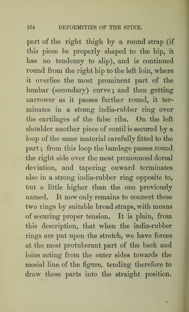 part of the right thigh by a round strap (if this piece be properly shaped to the hip, it has no tendency to slip), and is continued round from the right hip to the left loin, where it overlies the most prominent part of the lumbar (secondary) curve; and then getting narrower as it passes further round, it ter- minates in a strong india-rubber ring over the cartilages of the false ribs. On the left shoulder another piece of coutil is secured by a loop of the same material carefully fitted to the part; from this loop the bandage passes round the right side over the most pronounced dorsal deviation, and tapering onward terminates also in a strong india-rubber ring opposite to, but a little higher than the one previously named. It now only remains to connect these two rings by suitable broad straps, with means of securing proper tension. It is plain, from this description, that when the india-rubber rings are put upon the stretch, we have forces at the most protuberant part of the back and loins acting from the outer sides towards the mesial line of the figure, tending therefore to draw these parts into the straight position.