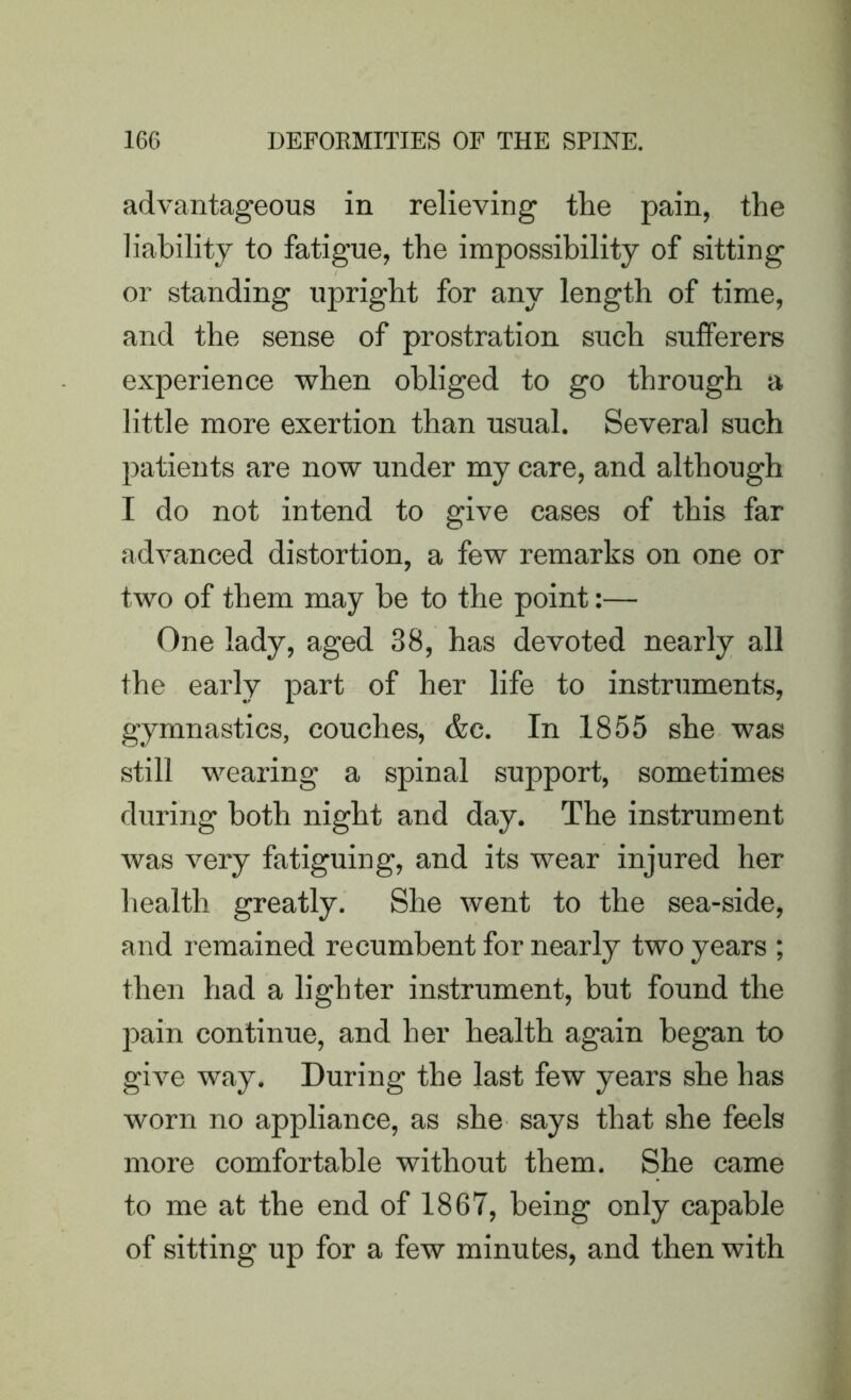 advantageous in relieving the pain, the liability to fatigue, the impossibility of sitting or standing upright for any length of time, and the sense of prostration sueh sufferers experience when obliged to go through a little more exertion than usual. Several such patients are now under my care, and although I do not intend to give eases of this far advanced distortion, a few remarks on one or two of them may he to the point:— One lady, aged 38, has devoted nearly all the early part of her life to instruments, gymnastics, couches, &c. In 1855 she was still wearing a spinal support, sometimes during both night and day. The instrument was very fatiguing, and its wear injured her health greatly. She went to the sea-side, and remained recumbent for nearly two years ; then had a lighter instrument, but found the pain continue, and her health again began to give way. During the last few years she has worn no appliance, as she says that she feels more comfortable without them. She came to me at the end of 1867, being only capable of sitting up for a few minutes, and then with