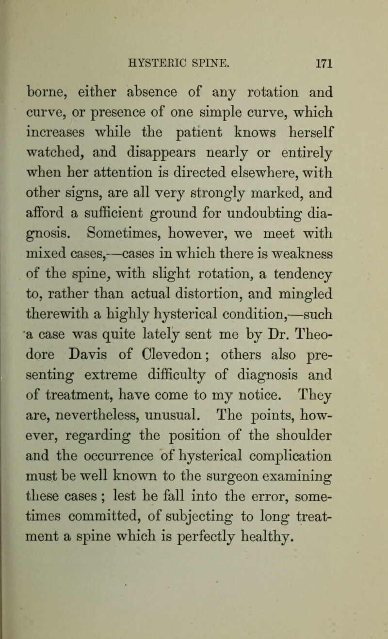 borne, either absence of any rotation and curve, or presence of one simple curve, which increases while the patient knows herself watched, and disappears nearly or entirely when her attention is directed elsewhere, with other signs, are all very strongly marked, and alford a sufficient ground for undoubting dia- gnosis. Sometimes, however, we meet with mixed cases,—cases in which there is weakness of the spine, with slight rotation, a tendency to, rather than actual distortion, and mingled therewith a highly hysterical condition,—such a case was quite lately sent me by Dr. Theo- dore Davis of Clevedon; others also pre- senting extreme difficulty of diagnosis and of treatment, have come to my notice. They are, nevertheless, unusual. The points, how- ever, regarding the position of the shoulder and the occurrence of hysterical complication must be well known to the surgeon examining these cases; lest he fall into the error, some- times committed, of subjecting to long treat- ment a spine which is perfectly healthy.