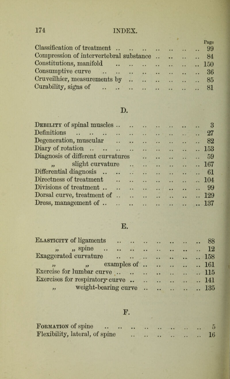 Classification of treatment Compression of intervertebral substance Constitutions, manifold Consumptive curve Cruveilhier, measurements by Curability, signs of D. Debility of spinal muscles .. Definitions Degeneration, muscular Diary of rotation Diagnosis of different curvatures „ slight curvature Differential diagnosis Directness of treatment Divisions of treatment Dorsal curve, treatment of .. Dress, management of E. Elasticity of ligaments „ „ spine Exaggerated curvature „ „ examples of .. Exercise for lumbar curve Exercises for respiratory curve .. „ weight-bearing curve .. Page 99 84 150 36 85 81 3 27 82 153 59 167 61 104 99 129 137 88 12 158 161 115 141 135 Formation of spine Flexibility, lateral, of spine 16