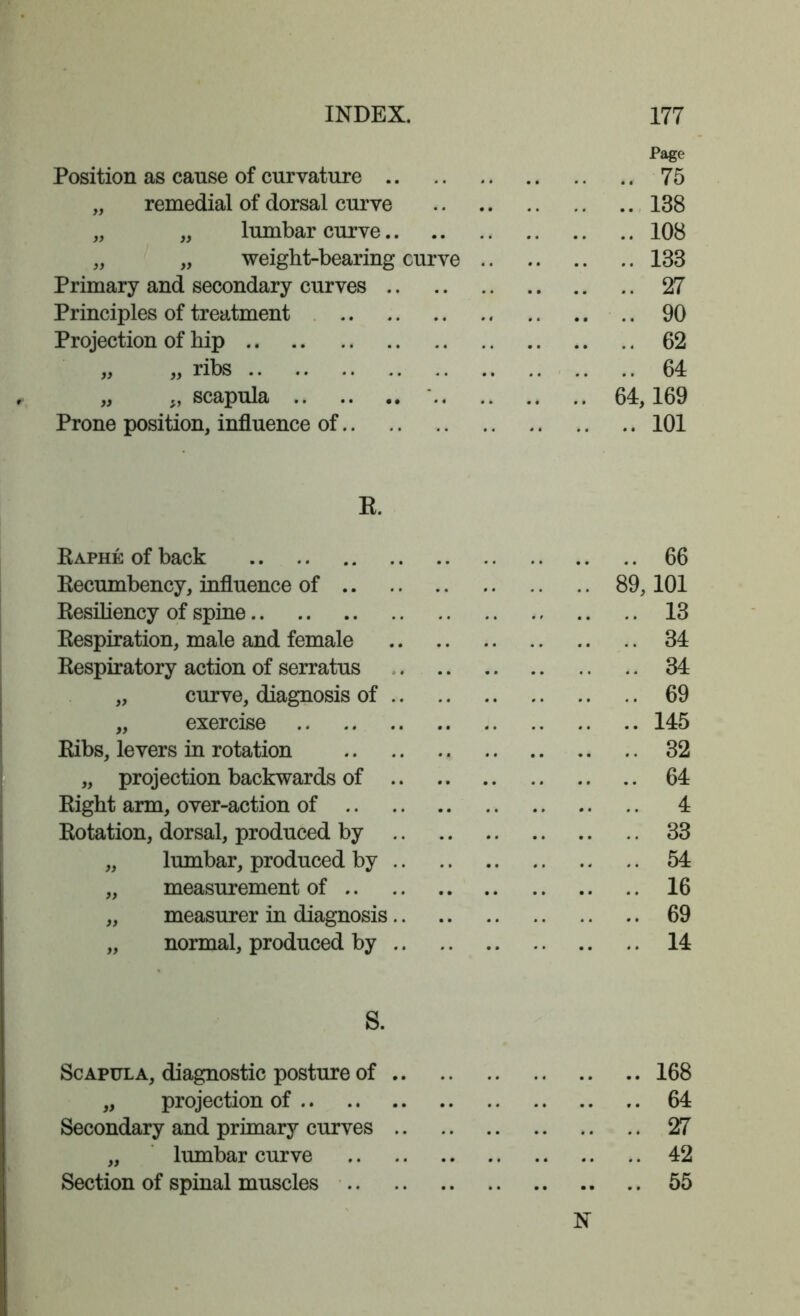 Position as cause of curvature .. „ remedial of dorsal curve „ „ lumbar curve.. „ „ weight-bearing curve Primary and secondary curves Principles of treatment Projection of hip „ ,, scapula .. Prone position, influence of Page .. 75 .. 138 .. 108 .. 133 .. 27 .. 90 .. 62 .. 64 64,169 .. 101 R. Raphe of back 66 Recumbency, influence of 89,101 Resiliency of spine 13 Respiration, male and female 34 Respiratory action of serratus 34 „ curve, diagnosis of 69 „ exercise 145 Ribs, levers in rotation 32 „ projection backwards of .. 64 Right arm, over-action of 4 Rotation, dorsal, produced by 33 „ lumbar, produced by 54 „ measurement of 16 „ measurer in diagnosis 69 „ normal, produced by 14 S. Scapula, diagnostic posture of 168 „ projection of 64 Secondary and primary curves 27 „ lumbar curve 42 Section of spinal muscles 55 N