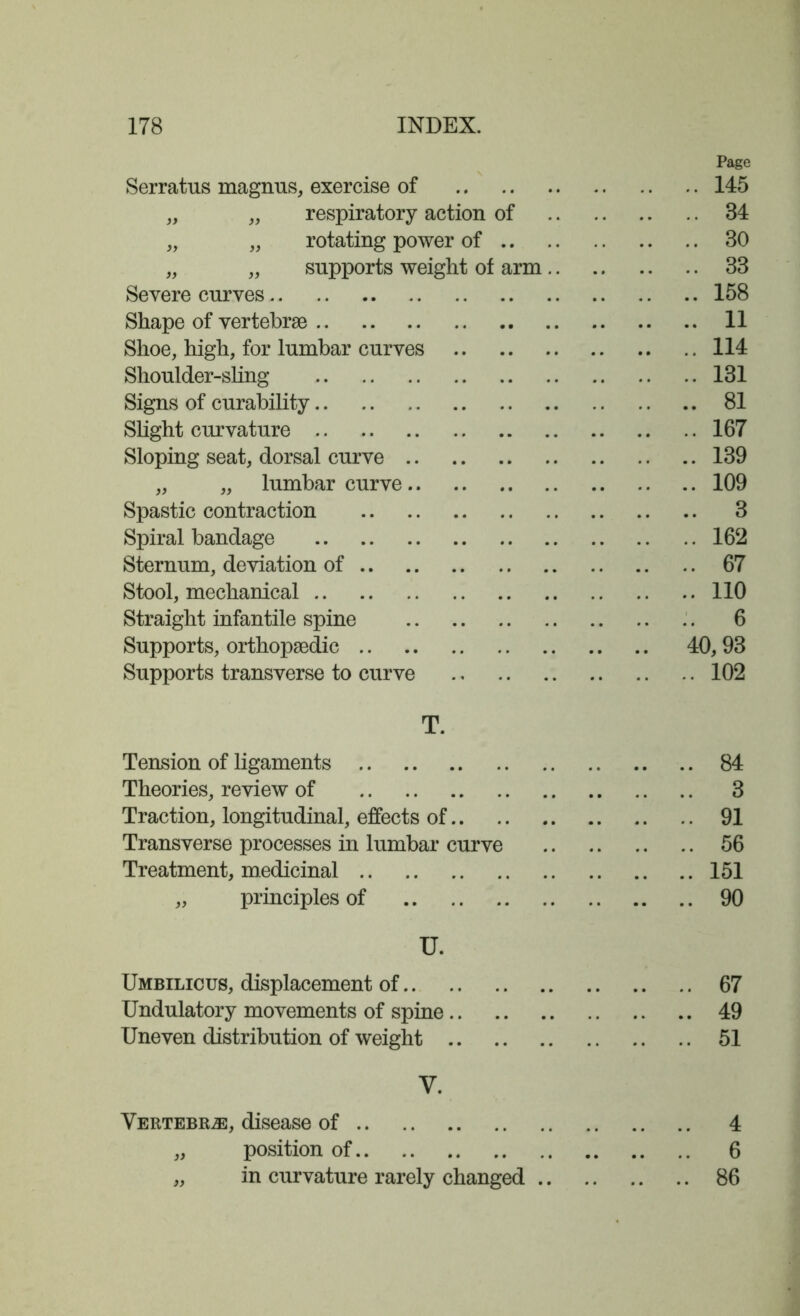 Page Serratus magnus, exercise of 145 „ „ respiratory action of 34 „ „ rotating power of 30 „ „ supports weight of arm 33 Severe curves 158 Shape of vertebrae 11 Shoe, high, for lumbar curves 114 Shoulder-sling 131 Signs of curability 81 Slight curvature 167 Sloping seat, dorsal curve 139 „ „ lumbar curve 109 Spastic contraction 3 Spiral bandage 162 Sternum, deviation of 67 Stool, mechanical 110 Straight infantile spine 6 Supports, orthopaedic 40, 93 Supports transverse to curve 102 T. Tension of ligaments 84 Theories, review of 3 Traction, longitudinal, effects of 91 Transverse processes in lumbar curve 56 Treatment, medicinal 151 „ principles of 90 U. Umbilicus, displacement of 67 Undulatory movements of spine 49 Uneven distribution of weight 51 V. Vertebrae, disease of 4 „ position of 6 „ in curvature rarely changed 86