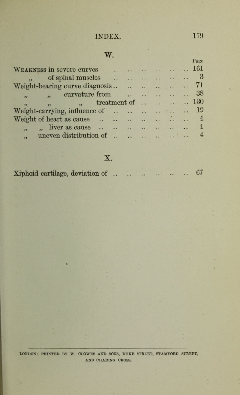 W. Page Weakness in severe curves 161 „ of spinal muscles 3 Weight-bearing curve diagnosis 71 „ „ curvature from 38 „ „ „ treatment of 130 Weight-carrying, influence of 19 Weight of heart as cause „ uneven distribution of X. Xiphoid cartilage, deviation of 67 LONDON: PRINTED BY W. CLOWES AND SONS, DUKE STREET, STAMEORD STREET, AND CHARING CROSS. tf*