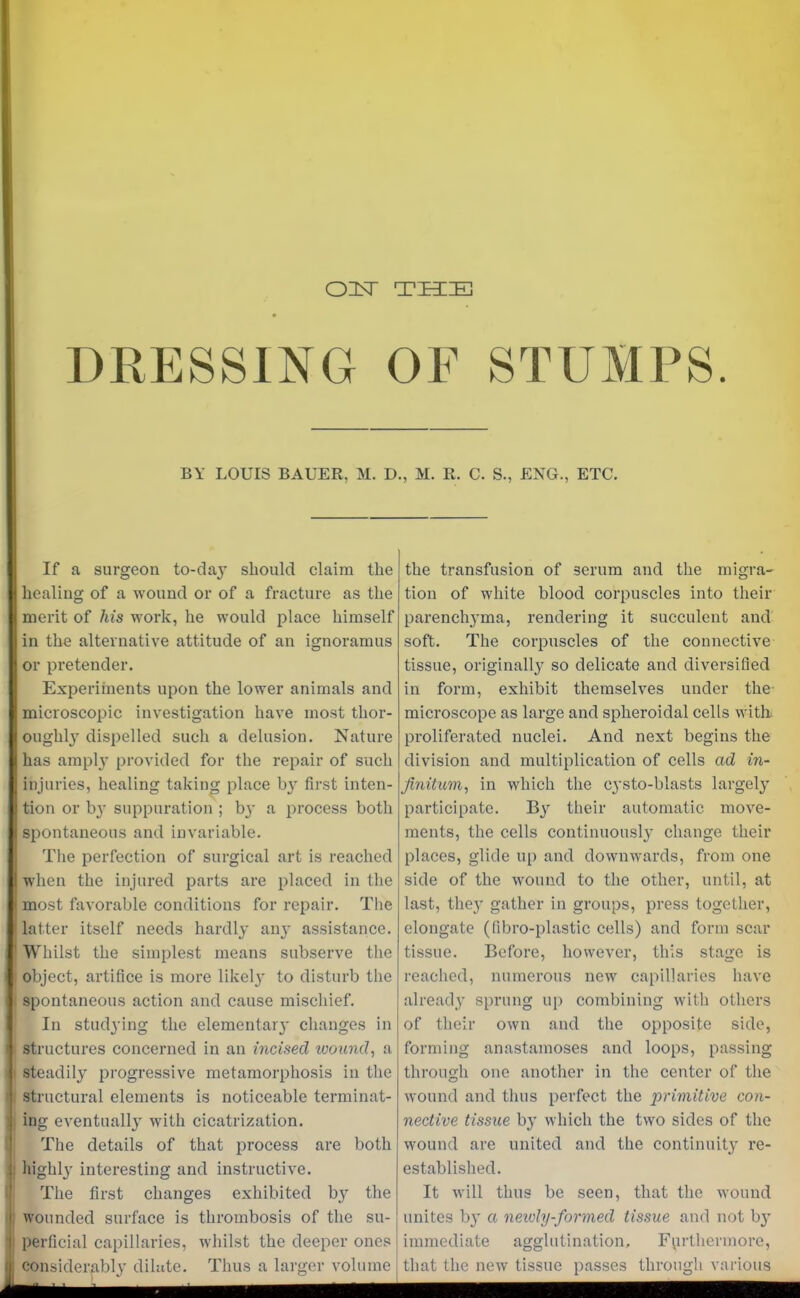 OISE THE DRESSING OF STUMPS. BY LOUIS BAUER, M. D., M. R. C. S., ENG., ETC. If a surgeon to-da}’ should claim the healing of a wound or of a fracture as the merit of his wTork, he would place himself in the alternative attitude of an ignoramus or pretender. Experiments upon the lower animals and microscopic investigation have most thor- oughly dispelled such a delusion. Nature has amply provided for the repair of such injuries, healing taking place b}' first inten- tion or bj' suppuration ; b}' a process both spontaneous and invariable. The perfection of surgical art is reached when the injured parts are placed in the most favorable conditions for repair. The latter itself needs hardly any assistance. Whilst the simplest means subserve the object, artifice is more likely^ to disturb the spontaneous action and cause mischief. In studying the elementary changes in structures concerned in an incised wound, a steadily progressive metamorphosis in the structural elements is noticeable terminat- ing eventually with cicatrization. The details of that process are both highly' interesting and instructive. The first changes exhibited by the wounded surface is thrombosis of the su- perficial capillaries, whilst the deeper ones considerably dilute. Thus a larger volume the transfusion of serum and the migra- tion of white blood corpuscles into their parenchyma, rendering it succulent and soft. The corpuscles of the connective tissue, originally so delicate and diversified in form, exhibit themselves under the microscope as large and spheroidal cells with, proliferated nuclei. And next begins the division and multiplication of cells ad in- finitum, in which the cysto-blasts largely participate. By their automatic move- ments, the cells continuously change their places, glide up and downwards, from one side of the wound to the other, until, at last, thej' gather in groups, press together, elongate (fibro-plastic cells) and form scar tissue. Before, however, this stage is reached, numerous new capillaries have already sprung up combining with others of their own and the opposite side, forming anastamoses and loops, passing through one another in the center of the wound and thus perfect the primitive con- nective tissue by which the two sides of the wound are united and the continuity re- established. It will thus be seen, that the wound unites b}* a neivly-formed tissue and not by immediate agglutination. Furthermore, that the new tissue passes through various