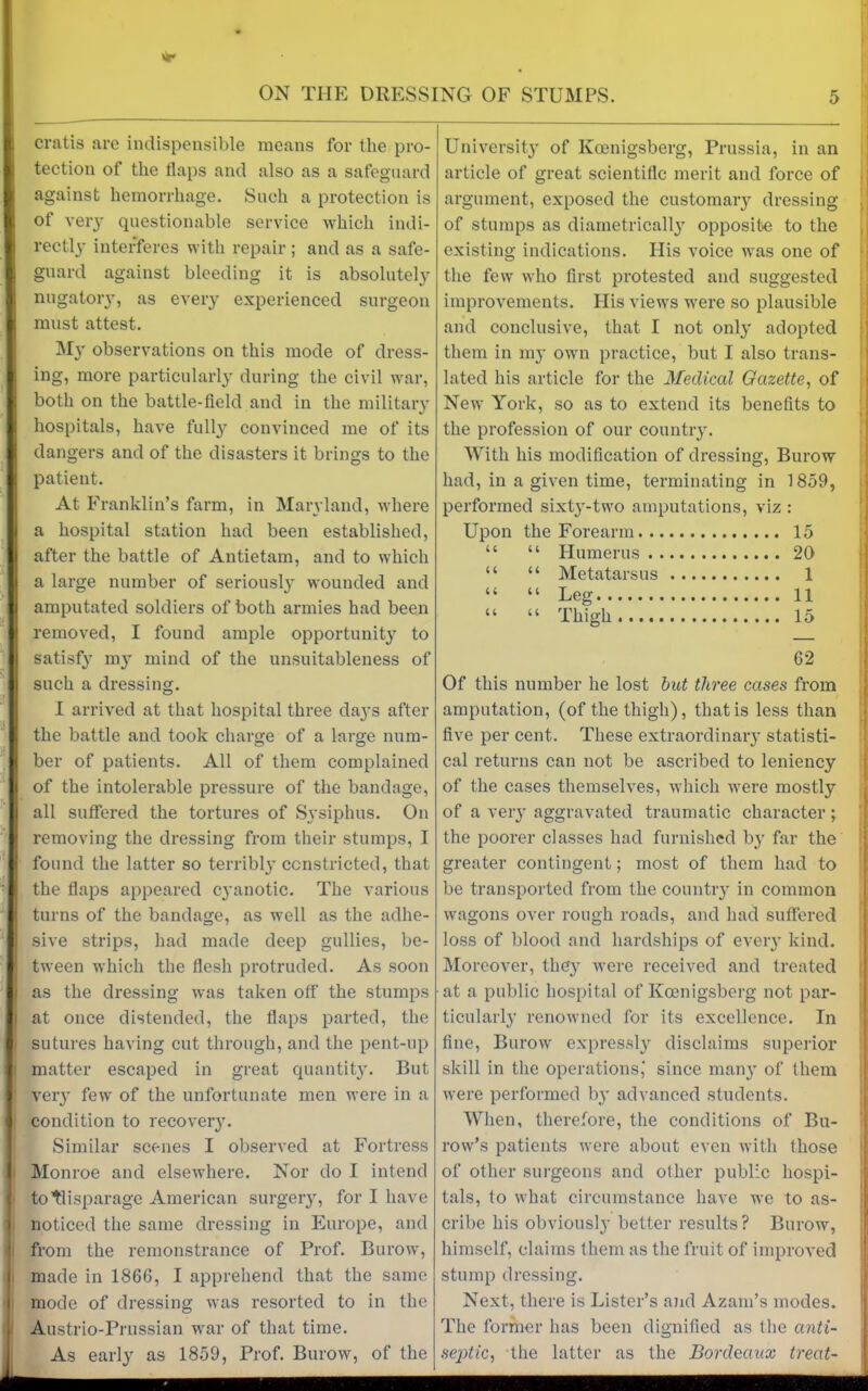 cratis are indispensible means for the pro- tection of the flaps and also as a safeguard against hemorrhage. Such a protection is of very questionable service which indi- rectly interferes with repair ; and as a safe- guard against bleeding it is absolutely nugatory, as every experienced surgeon must attest. My observations on this mode of dress- ing, more particularly during the civil war, both on the battle-field and in the military hospitals, have fully convinced me of its dangers and of the disasters it brings to the patient. At Franklin’s farm, in Maryland, where a hospital station had been established, after the battle of Antietam, and to which a large number of seriousl}' wounded and amputated soldiers of both armies had been removed, I found ample opportunity to satisfy my mind of the unsuitableness of such a dressing. I arrived at that hospital three days after the battle and took charge of a large num- ber of patients. All of them complained of the intolerable pressure of the bandage, all suffered the tortures of Sysiphus. On removing the dressing from their stumps, I found the latter so terribly constricted, that the flaps appeared cyanotic. The various turns of the bandage, as well as the adhe- sive strips, had made deep gullies, be- tween which the flesh protruded. As soon as the dressing was taken off the stumps at once distended, the flaps parted, the sutures having cut through, and the pent-up matter escaped in great quantity. But very few of the unfortunate men were in a condition to recovery. Similar scenes I observed at Fortress Monroe and elsewhere. Nor do I intend totlisparage American surgery, for I have noticed the same dressing in Europe, and from the remonstrance of Prof. Burow, made in 1866, I apprehend that the same mode of dressing was resorted to in the Austrio-Prnssian war of that time. As early as 1859, Prof. Burow, of the University of Ivoenigsberg, Prussia, in an article of great scientific merit and force of argument, exposed the customary dressing of stumps as diametrically opposite to the existing indications. His voice was one of the few who first protested and suggested improvements. His views were so plausible and conclusive, that I not only adopted them in my own practice, but I also trans- lated his article for the Medical Gazette, of New York, so as to extend its benefits to the profession of our country. With his modification of dressing, Burow had, in a given time, terminating in 1859, performed sixt}--two amputations, viz : Upon the Forearm 15 “ “ Humerus 20 “ “ Metatarsus 1 “ “ Leg 11 “ “ Thigh 15 62 Of this number he lost but three cases from amputation, (of the thigh), that is less than five per cent. These extraordinary statisti- cal returns can not be ascribed to leniency of the cases themselves, which were mostly of a very aggravated traumatic character ; the poorer classes had furnished by far the greater contingent; most of them had to be transported from the country in common wagons over rough roads, and had suffered loss of blood and hardships of every kind. Moreover, they were received and treated at a public hospital of Koenigsberg not par- ticularly renowned for its excellence. In fine, Burow expressly disclaims superior skill in the operations, since man}' of them were performed by advanced students. When, therefore, the conditions of Bu- row’s patients were about even with those of other surgeons and other public hospi- tals, to what circumstance have we to as- cribe his obviously better results? Burow, himself, claims them as the fruit of improved stump dressing. Next, there is Lister’s and Azam’s modes. The former has been dignified as the anti- septic, the latter as the Bordeaux treat-