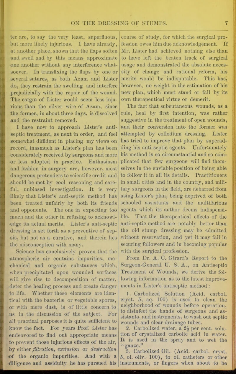 ter are, to say the very least, superfluous, but more likely injurious. I have already, at another place, shown that the flaps soften and swell and by this means approximate one another without any interference what- soever. In transfixing the flaps by one or several sutures, as both Azam and Lister do, they restrain the swelling and interfere prejudicially with the repair of the wound. The catgut of Lister would seem less inju- rious than the silver wrire of Azam, since the former, in about three days, is dissolved and the restraint removed. I have now to approach Lister’s anti- septic treatment, as next in order, and feel somewhat diffident in placing my views on record, inasmuch as Lister’s plan has been considerately received by surgeons and more or less adopted in practice. Enthusiasm and fashion in surgery are, however, most dangerous pretenders to scientific credit and should be met b}r cool reasoning and care- ful, unbiased investigation. It is very likely^ that Lister’s anti-septic method lias been treated unfairly by both its friends and opponents. The one in expecting too much and the other in refusing to acknowl- edge its actual merits. Lister’s anti-septic dressing is set forth as a preventive of sep- sis, but not as a curative, and therein lies the misconception with many. Science has conclusively proven that the atmospheric air contains impurities, me- chanical and organic substances which, when precipitated upon wounded surfaces ■will give rise to decomposition of matter, deter the healing process and create danger to life. Whether these elements arc iden- tical with the bacteriie or vegetable spores, or with mere dust, is of little concern to us in the discussion of the subject. For all practical purposes it is quite sufficient to know the fact. For 3’ears Prof. Lister has endeavored to find out appropriate means to prevent those injurious effects of the air, by either filtration, exclusion or destruction •of the organic impurities. And with a •diligence and assiduity he has pursued his course of stud}r, for which the surgical pro- fession owes him due acknowledgement. If Mr. Lister had achieved nothing else than to have left the beaten track of surgical usage and demonstrated the absolute neces- sity of change and rational reform, his merits would be indisputable. This has, however, no weight in the estimation of his new plan, which must stand or fall b}? its own therapeutical virtue or demerit. The fact that subcutaneous wounds, as a rule, heal by first intention, wras rather suggestive in the treatment of open wounds, and their conversion into the former wras attempted by collodium dressing. Lister has tried to improve that plan by superad- ding his anti-septic agents. Unfortunately his method is so circumstantial and so com- plicated that few surgeons will find them- selves in the enviable position of being able to follow it in all its details. Practitioners in small cities and in the country, and mili- tary surgeons in the field, are debarred from using Lister’s plan, being deprived of both schooled assistants and the multifarious agents which its author deems indispensi- ble. That the therapeutical effects of the anti-septic method are notabh’ better than the old stump dressing may be admitted without reservation, and }-et it may fail in securing followers and in becoming popular with the surgical profession. From Dr. A. C. Girard’s Report to the Surgeon-General U. S. A., on Antiseptic Treatment of Wounds, we derive the fol- lowing information as to the latest improve- ments in Lister’s antiseptic method : 1. Carbolized Solution (Acid, carbol. ciyst. 5, aq. 100) is used to clean the neighborhood of wounds before operation, to disinfect the hands of surgeons and as- sistants, and instruments, to wash out septic wounds and clear drainage tubes. 2. Carbolized water, a 2£ per cent, solu- tion of crystalized carbolic acid in water. It is used in the spray and to wet the “gauze.” 3. Carbolized Oil. (Acid, carbol. ciyst. 5, ol. oliv. 100), to oil catheters or other instruments, or fingers wrhen about to be I