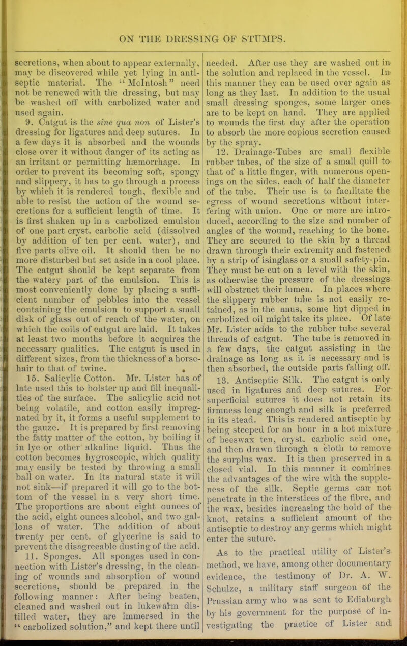 secretions, when about to appear externally, may be discovered while yet lying in anti- septic material. The “McIntosh” need not be renewed with the dressing, but may be washed oft’ with carbolized water and used again. 9. Catgut is the sine qua non of Lister’s dressing for ligatures and deep sutures. In a few days it is absorbed and the wounds close over it without danger of its acting as an irritant or permitting hemorrhage. In order to prevent its becoming soft, spongy and slippery, it has to go through a process by which it is rendered tough, flexible and able to resist the action of the wound se- cretions for a sufficient length of time. It is first shaken up in a carbolized emulsion of one part ciyst. carbolic acid (dissolved b}r addition of ten per cent, water), and five parts olive oil. It should then be no more disturbed but set aside in a cool place. The catgut should be kept separate from the watery part of the emulsion. This is most conveniently done b}' placing a suffi- cient number of pebbles into the vessel containing the emulsion to support a small disk of glass out of reach of the water, on which the coils of catgut are laid. It takes at least two months before it acquires the necessar}- qualities. The catgut is used in different sizes, from the thickness of a horse- hair to that of twine. . 15. Salicylic Cotton. Mr. Lister has of late used this to bolster up and fill inequali- ties of the surface. The salicylic acid not being volatile, and cotton easily impreg- nated by it, it forms a useful supplement to the gauze. It is prepared by first removing the fatty matter of the cotton, by boiling it in lye or other alkaline liquid. Thus the cotton becomes hygroscopic, which quality may easily be tested by throwing a small ball on water. In its natural state it will not sink—if prepared it will go to the bot- tom of the vessel in a very short time. The proportions are about eight ounces of the acid, eight ounces alcohol, and two gal- lons of water. The addition of about twenty per cent, of glycerine is said to prevent the disagreeable dusting of the acid. 11. Sponges. All sponges used in con- nection with Lister’s dressing, in the clean- ing of wounds and absorption of wound secretions, should be prepared in the following manner: After being beaten, cleaned and washed out in lukewahn dis- tilled water, they are immersed in the “ carbolized solution,” and kept there until needed. After use they are washed out in the solution and replaced in the vessel. In this manner they can be used over again as long as they last. In addition to the usual , small dressing sponges, some larger ones are to be kept on hand. They are applied to wounds the first day after the operation to absorb the more copious secretion caused by the spray. 12. Drainage-Tubes are small flexible rubber tubes, of the size of a small quill to that of a little finger, with numerous open- ings on the sides, each of half the diameter of the tube. Their use is to facditate the egress of wound secretions without inter- fering with union. One or more are intro- duced, according to the size and number of angles of the wound, reaching to the bone. They are secured to the skin by a thread drawn through their extremity and fastened by a strip of isinglass or a small safety-pin. They must be cut on a level with the skin, as otherwise the pressure of the dressings will obstruct their lumen. In places where the slippery rubber tube is not easily re- tained, as in the anus, some lint dipped in carbolized oil might take its place. Of late Mr. Lister adds to the rubber tube several threads of catgut. The tube is removed in a few days, the catgut assisting in the drainage as long as it is necessary and is then absorbed, the outside parts falling off. 13. Antiseptic Silk. The catgut is only used in ligatures and deep sutures. For superficial sutures it does not retain its firmness long enough and silk is preferred in its stead. This is rendered antiseptic by being steeped for an hour in a hot mixture of beeswax ten, ciyst. carbolic acid one, and then drawn through a cloth to remove the surplus wax. It is then preserved in a closed vial. In this manner it combines the advantages of the wire with the supple- ness of the silk. Septic germs can- not penetrate in the interstices of the fibre, and the wax, besides increasing the hold of the knot, retains a sufficient amount of the antiseptic to destroy any germs which might enter the suture. As to the practical utility of Lister’s method, we have, among other documentary evidence, the testimony of Dr. A. W. Schulze, a military staff surgeon of the j Prussian army who was sent to Ediaburgh by his government for the purpose of in- vestigating the practice of Lister and