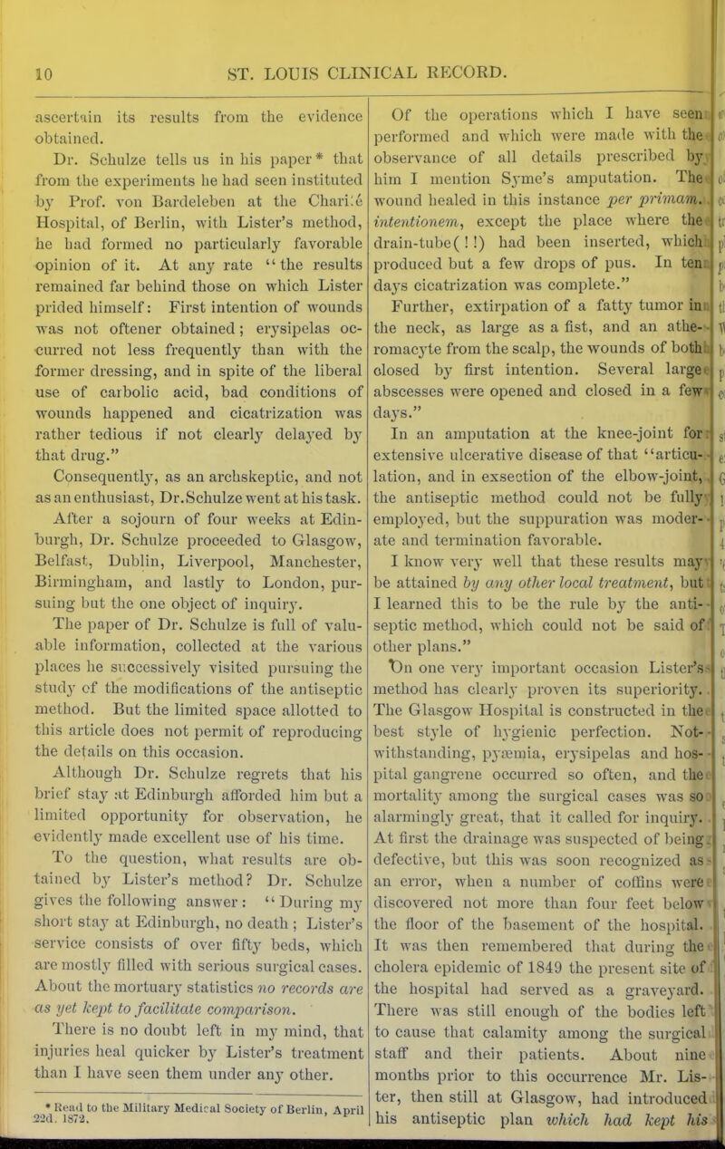 ascertain its results from the evidence obtained. Dr. Schulze tells us in his paper* that from the experiments he had seen instituted by Prof, von Bardeleben at the Chari le Hospital, of Berlin, with Lister’s method, he had formed no particularly favorable opinion of it. At any rate “the results remained far behind those on which Lister prided himself: First intention of wounds was not oftener obtained; erysipelas oc- curred not less frequently than with the former dressing, and in spite of the liberal use of carbolic acid, bad conditions of wounds happened and cicatrization was rather tedious if not clearly delayed by that drug.” Consequently, as an archskeptic, and not as an enthusiast, Dr.Schulze went at his task. After a sojourn of four wreeks at Edin- burgh, Dr. Schulze proceeded to Glasgow, Belfast, Dublin, Liverpool, Manchester, Birmingham, and lastly to London, pur- suing but the one object of inquiry. The paper of Dr. Schulze is full of valu- able information, collected at the various places lie successively visited pursuing the study of the modifications of the antiseptic method. But the limited space allotted to this article does not permit of reproducing the details on this occasion. Although Dr. Schulze regrets that his brief stay at Edinburgh afforded him but a limited opportunity for observation, he evidently made excellent use of his time. To the question, what results are ob- tained by Lister’s method? Dr. Schulze gives the following answer: “ During my short stay at Edinburgh, no death ; Lister’s service consists of over fifty beds, which are mostly filled with serious surgical cases. About the mortuary statistics no records are as yet kept to facilitate comparison. There is no doubt left in my mind, that injuries heal quicker by Lister’s treatment than I have seen them under any other. * Read to the Military Medical Society of Berlin, April 2-2d. 1872. F Of the operations which I have seen performed and which were made with the observance of all details prescribed bjT him I mention Syme’s amputation. The wound healed in this instance per primam. intentionem, except the place where the drain-tube(!!) had been inserted, which produced but a few drops of pus. In ten days cicatrization wras complete.” Further, extirpation of a fatty tumor in the neck, as large as a fist, and an athe- romacyte from the scalp, the wounds of both closed by first intention. Several large abscesses were opened and closed in a few days.” In an amputation at the knee-joint for extensive ulcerative disease of that “articu- lation, and in exsection of the elbowr-joint, the antiseptic method conld not be fully employed, but the suppuration was moder- ate and termination favorable. I know very well that these results may be attained by any other local treatment, but I learned this to be the rule by the anti- septic method, which could not be said of other plans.” T)n one very important occasion Lister’s- method has clearly proven its superiority. The Glasgow Hospital is constructed in the best style of hygienic perfection. Not- withstanding, pyaunia, erysipelas and hos- pital gangrene occurred so often, and the mortality among the surgical cases was so alarmingly great, that it called for inquiry. At first the drainage was suspected of being defective, but this was soon recognized as- an error, when a number of coffins were discovered not more than four feet below the floor of the basement of the hospital. It was then remembered that during the cholera epidemic of 1849 the present site of the hospital had served as a graveyard. There was still enough of the bodies left to cause that calamity among the surgical staff and their patients. About nine months prior to this occurrence Mr. Lis- ter, then still at Glasgow, had introduced his antiseptic plan ichicli had kept his It