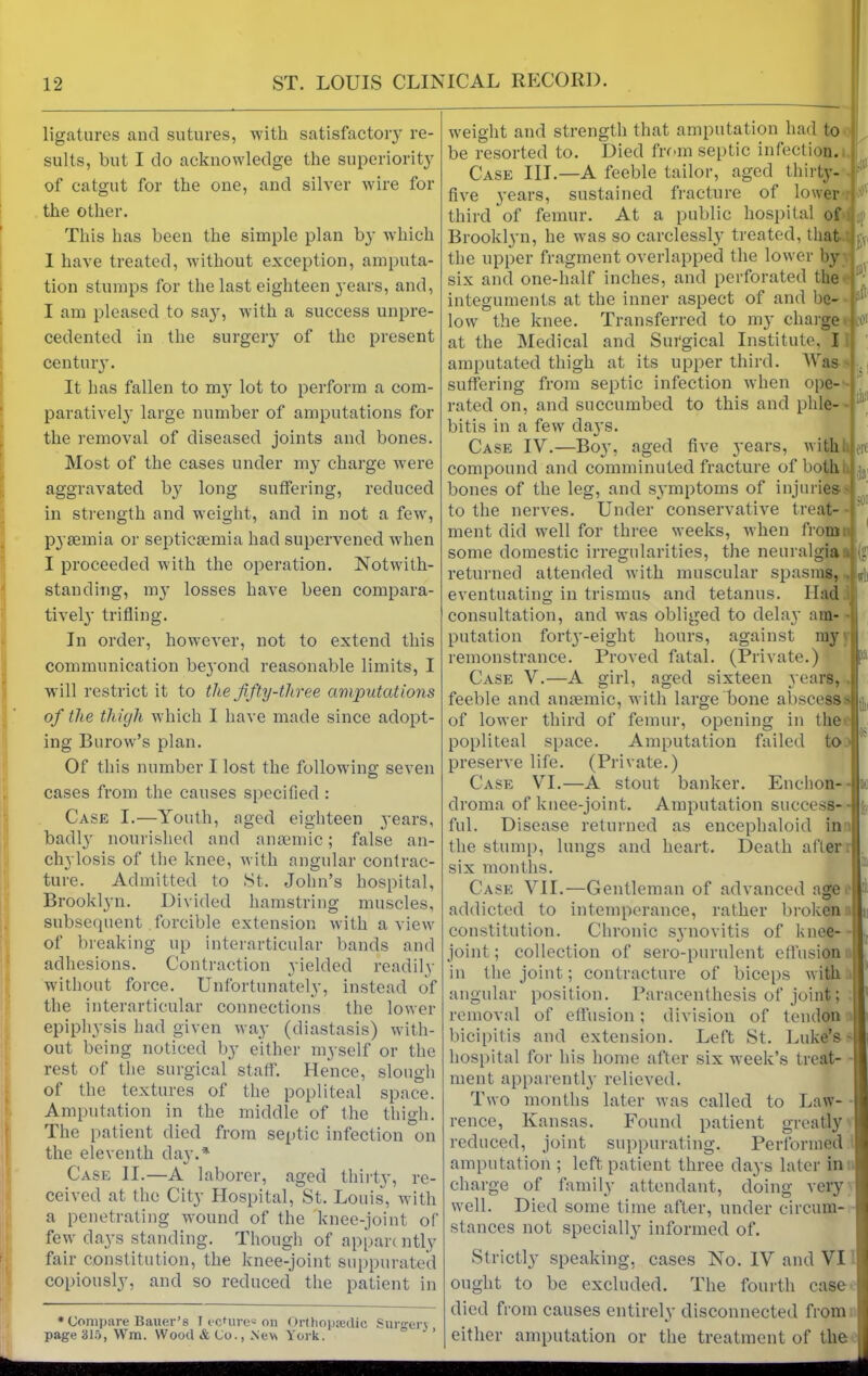 ligatures and sutures, with satisfactory re- sults, but I do acknowledge the superiority of catgut for the one, and silver wire for the other. This has been the simple plan by which I have treated, without exception, amputa- tion stumps for the last eighteen years, and, I am pleased to say, with a success unpre- cedented in the surgery of the present century. It has fallen to nry lot to perform a com- paratively large number of amputations for the removal of diseased joints and bones. Most of the cases under my charge wTere aggravated by long suffering, reduced in strength and weight, and in not a few, pyaemia or septicaemia had supervened when I proceeded with the operation. Notwith- standing, my losses have been compara- tively trifling. In order, however, not to extend this communication beyond reasonable limits, I will restrict it to the fifty-three amputations of the thigh which I have made since adopt- ing Burow’s plan. Of this number I lost the following seven cases from the causes specified : Case I.—Youth, aged eighteen years, badl}' nourished and anaemic; false an- chylosis of the knee, with angular contrac- ture. Admitted to St. John’s hospital, Brooklyn. Divided hamstring muscles, subsequent forcible extension with a view of breaking up interarticular bands and adhesions. Contraction yielded readily without force. Unfortunately, instead of the interarticular connections the lower epiphysis had given way (diastasis) with- out being noticed by either myself or the rest of the surgical staff. Hence, slough of the textures of the popliteal space. Amputation in the middle of the thigh. The patient died from septic infection on the eleventh day.* Case II.—A laborer, aged thirty, re- ceived at the City Hospital, St. Louis, with a penetrating wound of the knee-joint of few days standing. Though of apparently fair constitution, the knee-joint suppurated copiously, and so reduced the patient in * Compare Bauer’s 1 centre* on Orthopedic Surjrerv page 315, Wm. Wood & Co., New York. •:i|: weight and strength that amputation had to be resorted to. Died from septic infection. Case III.—A feeble tailor, aged thirty- five years, sustained fracture of lower third of femur. At a public hospital of Brooklyn, he was so carelessly treated, that rVi the upper fragment overlapped the lower by six and one-half inches, and perforated the integuments at the inner aspect of and be low the knee. Transferred to my charge led at the Medical and Surgical Institute, I amputated thigh at its upper third. Was suffering from septic infection when ope- r O' i. - fit SOI ated on, and succumbed to this and plile- ! bitis in a few days. Case IV.—B03', aged five years, with compound and comminuted fracture of both bones of the leg, and symptoms of injuries' to the nerves. Under conservative treat- ment did well for three weeks, when from some domestic irregularities, the neuralgia returned attended with muscular spasms, eventuating in trismus and tetanus. Had consultation, and was obliged to delay am- putation forty-eight hours, against my remonstrance. Proved fatal. (Private.) Case V.—A girl, aged sixteen years, feeble and anaemic, with large bone abscess of lower third of femur, opening in the popliteal space. Amputation failed to preserve life. (Private.) Case VI.—A stout banker. Enehon- droma of knee-joint. Amputation success- ful. Disease returned as encephaloid in the stump, lungs and heart. Death after six months. l>; Case VII.—Gentleman of advanced age addicted to intemperance, rather broken constitution. Chronic synovitis of knee- ! joint; collection of sero-purulent effusion in the joint; contracture of biceps with i angular position. Paracenthesis of joint; removal of effusion; division of tendon bicipitis and extension. Left St. Luke’s- hospital for his home after six week’s treat- ment apparently relieved. Two months later was called to Law- rence, Kansas. Found patient greatly reduced, joint suppurating. Performed amputation ; left patient three days later in charge of family attendant, doing very well. Died some time after, under circum- stances not specially informed of. Strictly speaking, cases No. IV and VI ought to be excluded. The fourth case died from causes entirely disconnected from either amputation or the treatment of the