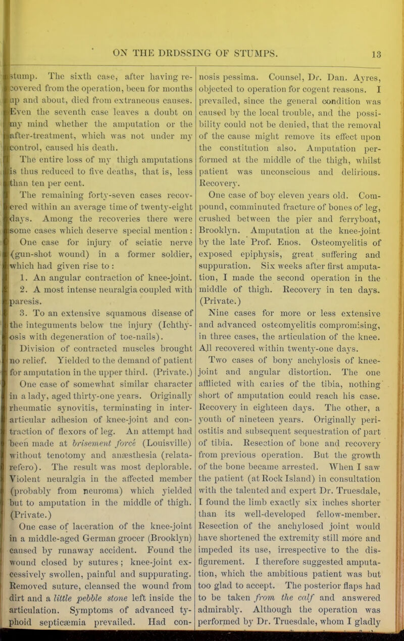 stump. The sixth case, after having re- covered from the operation, been for months up and about, died from extraneous causes. I Even the seventh case leaves a doubt on Bmy mind whether the amputation or the Rafter -treatment, which was not under my ontrol, caused his death. The entire loss of my thigh amputations Is thus reduced to five deaths, that is, less than ten per cent. The remaining forty-seven cases recov- ered within an average time of twenty-eight klays. Among the recoveries there were [some cases which deserve special mention : One case for injury of sciatic nerve |(gun-shot wound) in a former soldier, which had given rise to : 1. An angular contraction of knee-joint. 2. A most intense neuralgia coupled with paresis. 3. To an extensive squamous disease of the integuments below the injury (Ichthy- osis with degeneration of toe-nails). Division of contracted muscles brought (no relief. Yielded to the demand of patient for amputation in the upper third. (Private.) One case of somewhat similar character in a lad}’, aged thirty-one years. Originally I rheumatic synovitis, terminating in inter- 1 articular adhesion of knee-joint and con- i traction of flexors of leg. An attempt had been made at brisement force (Louisville) without tenotomy and anaesthesia (relata- refero). The result was most deplorable. Violent neuralgia in the affected member (probably from neuroma) which yielded but to amputation in the middle of thigh. (Private.) I One case of laceration of the knee-joint in a middle-aged German grocer (Brooklyn) I caused by runaway accident. Found the wound closed by sutures ; knee-joint ex- cessively swollen, painful and suppurating. Removed suture, cleansed the wound from dirt and a little pebble stone left inside the articulation. Symptoms of advanced ty- phoid septicaemia prevailed. Had con- nosis pessima. Counsel, Dr. Dan. Ayres, objected to operation for cogent reasons. I prevailed, since the general condition was caused by the local trouble, and the possi- bility could not be denied, that the removal of the cause might remove its effect upon the constitution also. Amputation per- formed at the middle of the thigh, whilst patient was unconscious and delirious. Recovery. One case of boy eleven years old. Com- pound, comminuted fracture of bones of leg, crushed betw’een the pier and ferryboat, Brooklyn. Amputation at the knee-joint by the late Prof. Enos. Osteomyelitis of exposed epiphysis, great suffering and suppuration. Six weeks after first amputa- tion, I made the second operation in the middle of thigh. Recovery in ten days, (Private.) Nine cases for more or less extensive and advanced osteomyelitis compromising, in three cases, the articulation of the knee. All recovered within twenty-one days. Two cases of bon}’ anchylosis of knee- joint and angular distortion. The one afflicted with caiies of the tibia, nothing- short of amputation could reach his case. Recovery in eighteen days. The other, a youth of nineteen years. Originally peri- ostitis and subsequent sequestration of part of tibia. Resection of bone and recovery from previous operation. But the growth of the bone became arrested. When I saw' the patient (at Rock Island) in consultation with the talented and expert Dr. Truesdale, I found the limb exactly six inches shorter than its vrell-developed fellow'-member. Resection of the anchylosed joint v'ould have shortened the extremity still more and impeded its use, irrespective to the dis- figurement. I therefore suggested amputa- tion, which the ambitious patient was but too glad to accept. The posterior flaps had to be taken from the calf and answrered admirably. Although the operation wras performed by Dr. Truesdale, whom I gladly