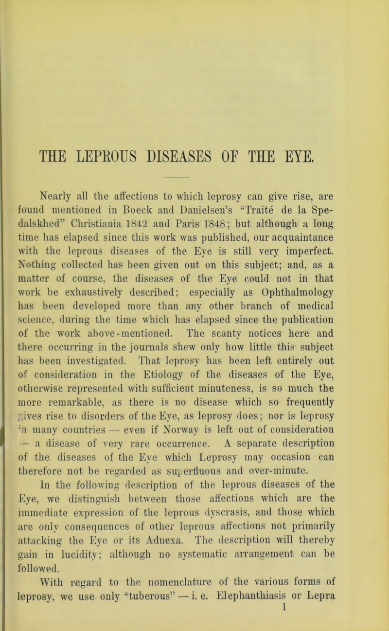 THE LEPKOUS DISEASES OF THE EYE. Nearly all the affections to which leprosy can give rise, are found mentioned in Boeck and Danielsen’s “Traite de la Spe- dalskhed” Christiania 1842 and Paris 1848; but although a long- time has elapsed since this work was published, our acquaintance with the leprous diseases of the Eye is still very imperfect. Nothing collected has been given out on this subject; and, as a matter of course, the diseases of the Eye could not in that work be exhaustively described; especially as Ophthalmology has been developed more than any other branch of medical science, during the time which has elapsed since the publication of the work above-mentioned. The scanty notices here and there occurring in the journals shew only how little this subject has been investigated. That leprosy has been left entirely out of consideration in the Etiology of the diseases of the Eye, otherwise represented with sufficient minuteness, is so much the more remarkable, as there is no disease which so frequently gives rise to disorders of the Eye, as leprosy does; nor is leprosy ;.i many countries — even if Norway is left out of consideration — a disease of very rare occurrence. A separate description of the diseases of the Eye which Leprosy may occasion can therefore not be regarded as superfluous and over-minute. In the following description of the leprous diseases of the Eye, we distinguish between those affections which are the immediate expression of the leprous dyscrasis, and those which are only consequences of other leprous affections not primarily attacking the Eye or its Adnexa. The description will thereby gain in lucidity; although no systematic arrangement can be followed. With regard to the nomenclature of the various forms of leprosy, we use only “tuberous” — i. e. Elephanthiasis or Lepra