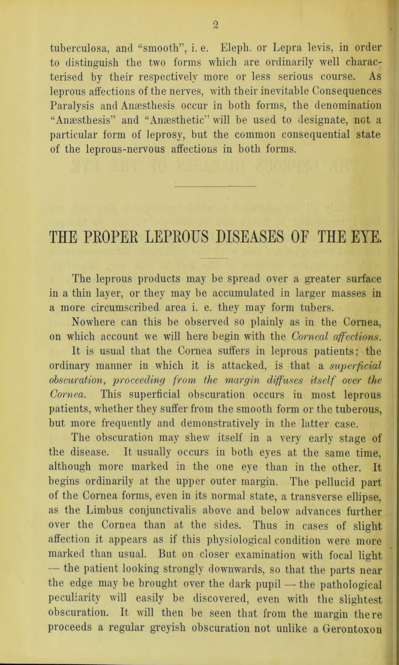 tuberculosa, and “smooth”, i. e. Elepli. or Lepra levis, in order to distinguish the two forms which are ordinarily well charac- terised by their respectively more or less serious course. As leprous affections of the nerves, with their inevitable Consequences Paralysis and Anaesthesis occur in both forms, the denomination “Anaestliesis” and “Anaesthetic” will be used to designate, not a particular form of leprosy, but the common consequential state of the leprous-nervous affections in both forms. THE PKOPER LEPROUS DISEASES OF THE EYE. The leprous products may be spread over a greater surface in a thin layer, or they may be accumulated in larger masses in a more circumscribed area i. e. they may form tubers. Nowhere can this be observed so plainly as in the Cornea, on which account we will here begin with the Corneal affections. It is usual that the Cornea suffers in leprous patients; the ordinary manner in which it is attacked, is that a superficial obscuration, proceeding from the margin diffuses itself over the Cornea. This superficial obscuration occurs in most leprous patients, whether they suffer from the smooth form or the tuberous, but more frequently and demonstratively in the latter case. The obscuration may shew itself in a very early stage of the disease. It usually occurs in both eyes at the same time, although more marked in the one eye than in the other. It begins ordinarily at the upper outer margin. The pellucid part of the Cornea forms, even in its normal state, a transverse ellipse, as the Limbus conjunctivalis above and below advances further over the Cornea than at the sides. Thus in cases of slight affection it appears as if this physiological condition were more marked than usual. But on closer examination with focal light — the patient looking strongly downwards, so that the parts near the edge may be brought over the dark pupil — the pathological peculiarity will easily be discovered, even with the slightest obscuration. It will then be seen that from the margin there proceeds a regular greyish obscuration not unlike a Gerontoxon