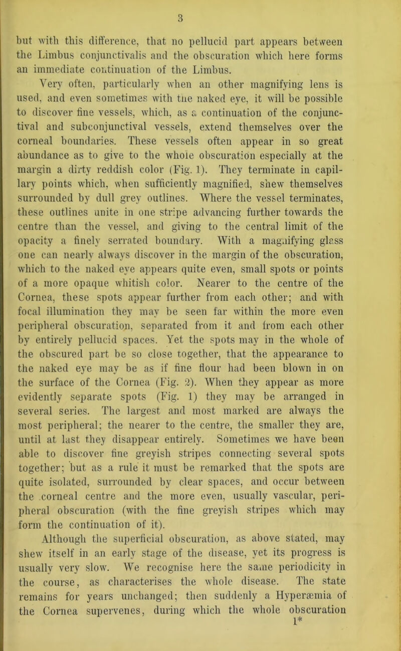 but with this difference, that no pellucid part appears between the Limbus conjunctivalis and the obscuration which here forms au immediate continuation of the Limbus. Very often, particularly when an other magnifying lens is used, and even sometimes with the naked eye, it will be possible to discover fine vessels, which, as a continuation of the conjunc- tival and subconjunctival vessels, extend themselves over the corneal boundaries. These vessels often appear in so great abundance as to give to the whole obscuration especially at the margin a dirty reddish color (Fig. 1). They terminate in capil- lary points which, when sufficiently magnified, shew themselves surrounded by dull grey outlines. Where the vessel terminates, these outlines unite in one stripe advancing further towards the centre than the vessel, and giving to the central limit of the opacity a finely serrated boundary. With a magnifying glass one can nearly always discover in the margin of the obscuration, which to the naked eye appears quite even, small spots or points of a more opaque whitish color. Nearer to the centre of the Cornea, these spots appear further from each other; and with focal illumination they may be seen far within the more even peripheral obscuration, separated from it and from each other by entirely pellucid spaces. Yet the spots may in the whole of the obscured part be so close together, that the appearance to the naked eye may be as if fine flour had been blown in on the surface of the Cornea (Fig. 2). When they appear as more evidently separate spots (Fig. 1) they may be arranged in several series. The largest and most marked are always the most peripheral; the nearer to the centre, the smaller they are, until at last they disappear entirely. Sometimes we have been able to discover fine greyish stripes connecting several spots together; but as a rule it must be remarked that the spots are quite isolated, surrounded by clear spaces, and occur between the corneal centre and the more even, usually vascular, peri- pheral obscuration (with the fine greyish stripes which may form the continuation of it). Although the superficial obscuration, as above stated, may shew itself in an early stage of the disease, yet its progress is usually very slow. We recognise here the same periodicity in the course, as characterises the whole disease. The state remains for years unchanged; then suddenly a Hyperaemia of the Cornea supervenes, during which the whole obscuration