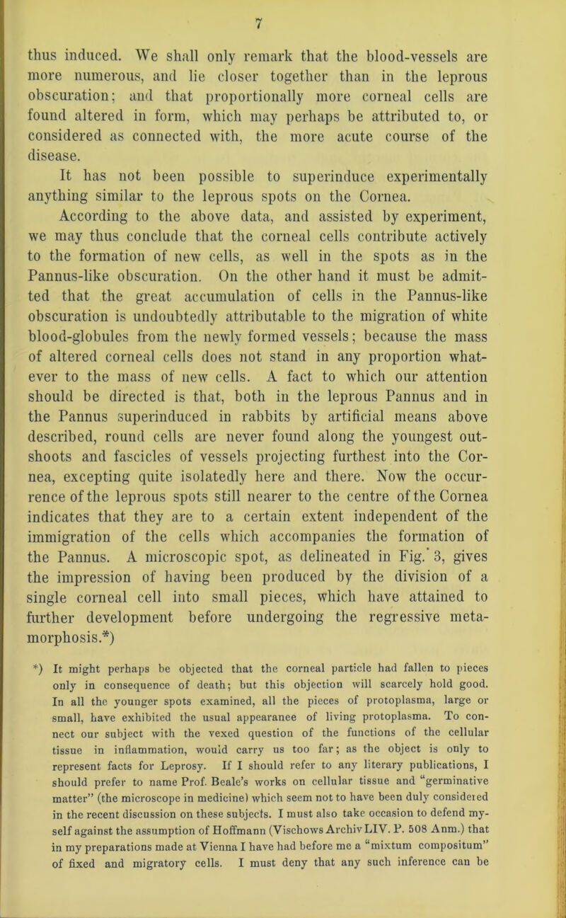 thus induced. We shall only remark that the blood-vessels are more numerous, and lie closer together than in the leprous obscuration; and that proportionally more corneal cells are found altered in form, which may perhaps be attributed to, or considered as connected with, the more acute course of the disease. It has not been possible to superinduce experimentally anything similar to the leprous spots on the Cornea. According to the above data, and assisted by experiment, we may thus conclude that the corneal cells contribute actively to the formation of new cells, as well in the spots as in the Pannus-like obscuration. On the other hand it must be admit- ted that the great accumulation of cells in the Pannus-like obscuration is undoubtedly attributable to the migration of white blood-globules from the newly formed vessels; because the mass of altered corneal cells does not stand in any proportion what- ever to the mass of new cells. A fact to which our attention should be directed is that, both in the leprous Pannus and in the Pannus superinduced in rabbits by artificial means above described, round cells are never found along the youngest out- shoots and fascicles of vessels projecting furthest into the Cor- nea, excepting quite isolatedly here and there. Now the occur- rence of the leprous spots still nearer to the centre of the Cornea indicates that they are to a certain extent independent of the immigration of the cells which accompanies the formation of the Pannus. A microscopic spot, as delineated in Fig.’ 3, gives the impression of having been produced by the division of a single corneal cell into small pieces, which have attained to further development before undergoing the regressive meta- morphosis.*) *) It might perhaps be objected that the corneal particle had fallen to pieces only in consequence of death; but this objection will scarcely hold good. In all the younger spots examined, all the pieces of protoplasma, large or small, have exhibited the usual appearanee of living protoplasma. To con- nect our subject with the vexed question of the functions of the cellular tissue in inflammation, would carry us too far; as the object is only to represent facts for Leprosy. If I should refer to any literary publications, I should prefer to name Prof. Beale’s works on cellular tissue and “germinative matter” (the microscope in medicine) which seem not to have been duly considered in the recent discussion on these subjects. I must also take occasion to defend my- self against the assumption of Hoffmann (Vischows Archiv LIV. P. 508 Anm.) that in my preparations made at Vienna I have had before me a “mixtum compositum” of fixed and migratory cells. I must deny that any such inference can be