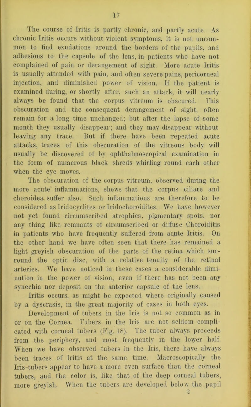 The course of Iritis is partly chronic, and partly acute. As chronic Iritis occurs without violent symptoms, it is not uncom- mon to find exudations around the borders of the pupils, and adhesions to the capsule of the lens, in patients who have not complained of pain or derangement of sight. More acute Iritis is usually attended with pain, and often severe pains, pericorneal injection, and diminished power of vision. If the patient is examined during, or shortly after, such an attack, it will nearly always be found that the corpus vitreum is obscured. This obscuration and the consequent derangement of sight, often remain for a long time unchanged; but after the lapse of some month they usually disappear; and they may disappear without leaving any trace. But if there have been repeated acute attacks, traces of this obscuration of the vitreous body will usually be discovered of by ophthalmoscopical examination in the form of numerous black shreds whirling round each other when the eye moves. The obscuration of the corpus vitreum, observed during the more acute' inflammations, shews that the corpus ciliare and choroidea. suffer also. Such inflammations are therefore to be considered as Iridocyclites or Iridochoroidites. We have however not yet found circumscribed atrophies, pigmentary spots, nor any thing like remnants of circumscribed or diffuse Choroiditis in patients who have frequently suffered from acute Iritis. On the other hand we have often seen that there has remained a light greyish obscuration of the parts of the retina which sur- round the optic disc, with a relative tenuity of the retinal arteries. We have noticed in these cases a considerable dimi- nution in the power of vision, even if there has not been any synechia nor deposit on the anterior capsule of the lens. Iritis occurs, as might be expected where originally caused by a dyscrasis, in the great majority of cases in both eyes. Development of tubers in the Iris is not so common as in or on the Cornea. Tubers in the Iris are not seldom compli- cated with corneal tubers (Fig. 18). The tuber always proceeds from the periphery, and most frequently in the lower half. When we have observed tubers in the Iris, there have always been traces of Iritis at the same time. Macroscopicallv the Iris-tubers appear to have a more even surface than the corneal tubers, and the color is, like that of the deep corneal tubers, more greyish. When the tubers are developed below the pupil 2