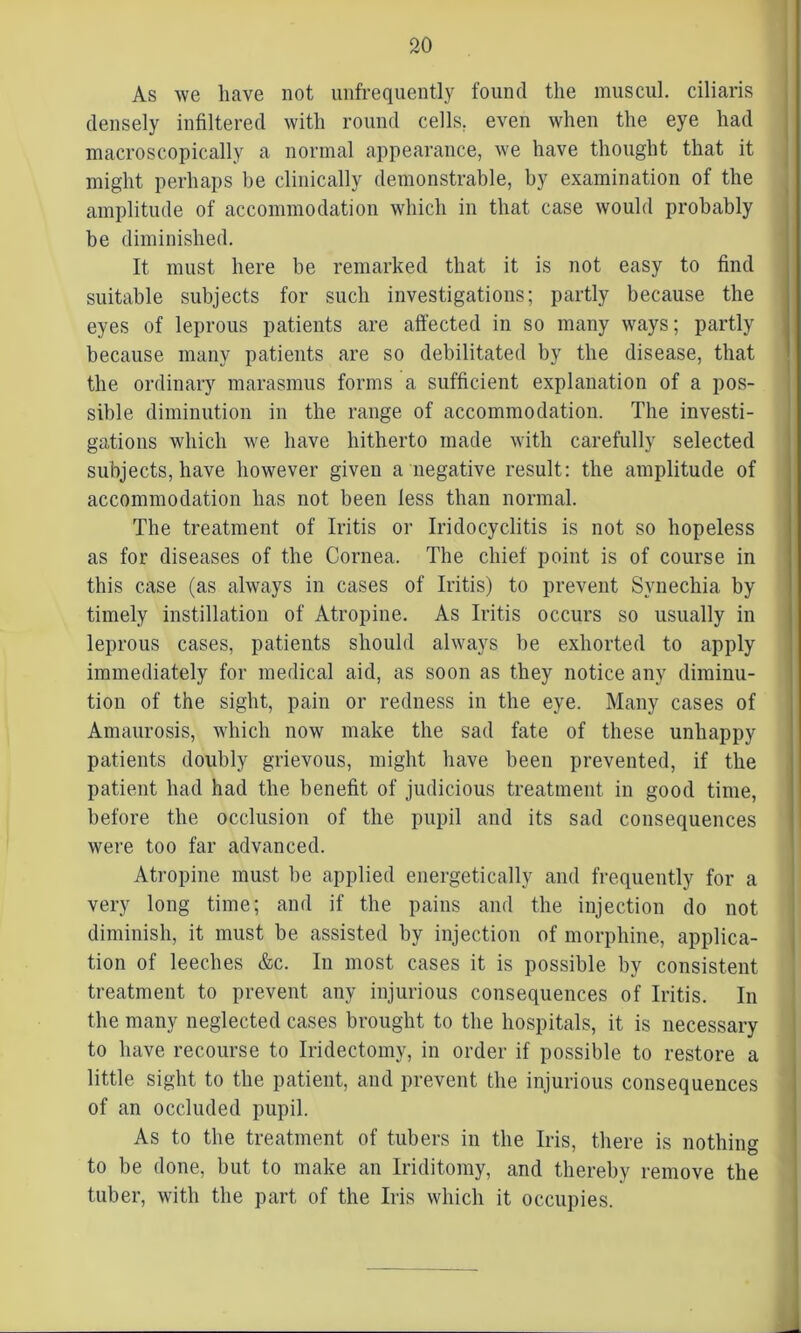 As we have not unfrequently found the muscul. ciliaris densely infiltered with round cells, even when the eye had macroscopically a normal appearance, we have thought that it might perhaps be clinically demonstrable, by examination of the amplitude of accommodation which in that case would probably be diminished. It must here be remarked that it is not easy to find suitable subjects for such investigations; partly because the eyes of leprous patients are affected in so many ways; partly because many patients are so debilitated by the disease, that the ordinary marasmus forms a sufficient explanation of a pos- sible diminution in the range of accommodation. The investi- gations which we have hitherto made with carefully selected subjects, have however given a negative result: the amplitude of accommodation lias not been less than normal. The treatment of Iritis or Iridocyclitis is not so hopeless as for diseases of the Cornea. The chief point is of course in this case (as always in cases of Iritis) to prevent Synechia by timely instillation of Atropine. As Iritis occurs so usually in leprous cases, patients should always he exhorted to apply immediately for medical aid, as soon as they notice any diminu- tion of the sight, pain or redness in the eye. Many cases of Amaurosis, which now make the sad fate of these unhappy patients doubly grievous, might have been prevented, if the patient had had the benefit of judicious treatment in good time, before the occlusion of the pupil and its sad consequences were too far advanced. Atropine must be applied energetically and frequently for a very long time; and if the pains and the injection do not diminish, it must be assisted by injection of morphine, applica- tion of leeches &c. In most cases it is possible by consistent treatment to prevent any injurious consequences of Iritis. In the many neglected cases brought to the hospitals, it is necessary to have recourse to Iridectomy, in order if possible to restore a little sight to the patient, and prevent the injurious consequences of an occluded pupil. As to the treatment of tubers in the Iris, there is nothing to be done, but to make an Iriditomy, and thereby remove the tuber, with the part of the Iris which it occupies.