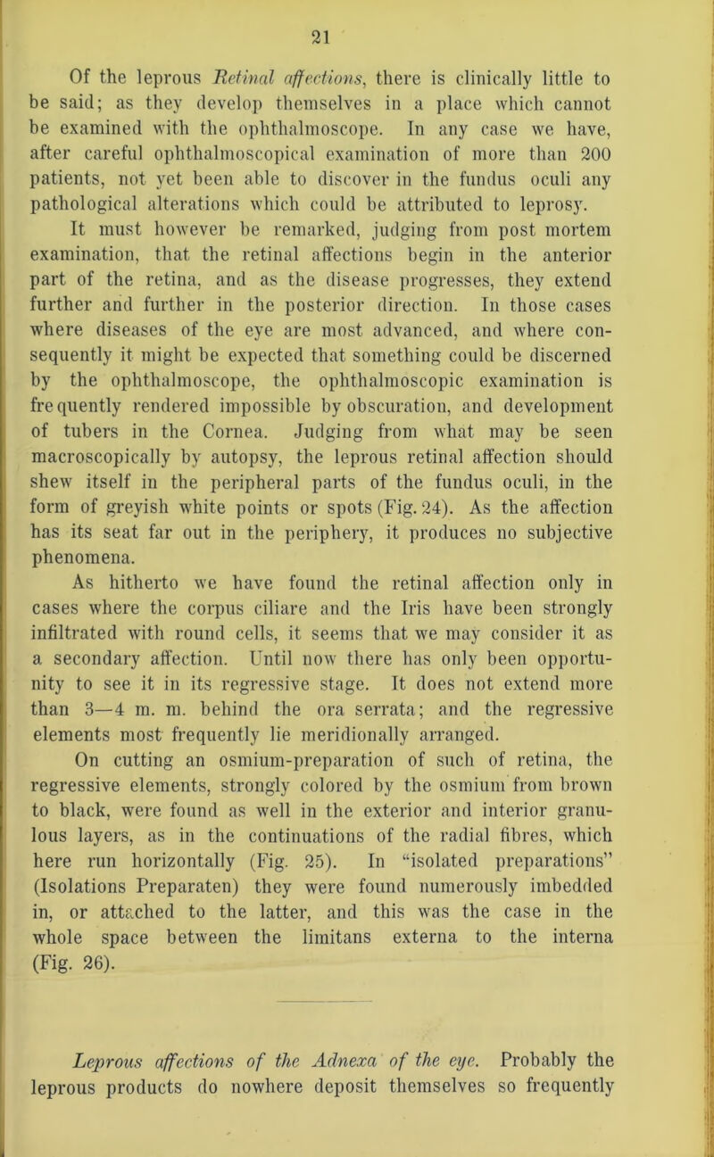 Of the leprous Retinal affections, there is clinically little to be said; as they develop themselves in a place which cannot be examined with the ophthalmoscope. In any case we have, after careful ophthalmoscopical examination of more than 200 patients, not yet been able to discover in the fundus oculi any pathological alterations which could be attributed to leprosy. It must however be remarked, judging from post mortem examination, that, the retinal affections begin in the anterior part of the retina, and as the disease progresses, they extend further and further in the posterior direction. In those cases where diseases of the eye are most advanced, and where con- sequently it might be expected that something could be discerned by the ophthalmoscope, the ophthalmoscopic examination is frequently rendered impossible by obscuration, and development of tubers in the Cornea. Judging from what may be seen macroscopically by autopsy, the leprous retinal affection should shew itself in the peripheral parts of the fundus oculi, in the form of greyish white points or spots (Fig. 24). As the affection has its seat far out in the periphery, it produces no subjective phenomena. As hitherto we have found the retinal affection only in cases where the corpus ciliare and the Iris have been strongly infiltrated with round cells, it seems that we may consider it as a secondary affection. Until now there has only been opportu- nity to see it in its regressive stage. It does not extend more than 3—4 m. m. behind the ora serrata; and the regressive elements most frequently lie meridionally arranged. On cutting an osmium-preparation of such of retina, the regressive elements, strongly colored by the osmium from brown to black, were found as well in the exterior and interior granu- lous layers, as in the continuations of the radial fibres, which here run horizontally (Fig. 25). In “isolated preparations” (Isolations Preparaten) they were found numerously imbedded in, or attached to the latter, and this was the case in the whole space between the limitans externa to the interna (Fig. 26). Leprous affections of the Adnexa of the eye. Probably the leprous products do nowhere deposit themselves so frequently