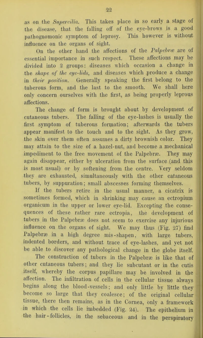 as on the Supercilia. This takes place in so early a stage of the disease, that the falling off of the eye-brows is a good pathognomonic symptom of leprosy. This however is without influence on the organs of sight. On the other hand the affections of the Palpcbrce are of essential importance in such respect. These affections may be divided into 2 groups: diseases which occasion a change in the shape of the eye-lids, and diseases which produce a change in their position. Generally speaking the first belong to the tuberous form, and the last to the smooth. We shall here only concern ourselves with the first, as being properly leprous affections. The change of form is brought about by development of cutaneous tubers. The falling of the eye-lashes is usually the first symptom of tuberous formation; afterwards the tubers appear manifest to the touch and to the sight. As they grow, the skin over them often assumes a dirty brownish color. They may attain to the size of a hazel-nut, and become a mechanical impediment to the free movement of the Palpebrse. They may again disappear, either by ulceration from the surface (and this is most usual) or by softening from the centre. Very seldom they are exhausted, simultaneously with the other cataneous tubers, by suppuration; small abscesses forming themselves. If the tubers retire in the usual manner, a cicatrix is sometimes formed, which in shrinking may cause an ectropium organicum in the upper or lower eye-lid. Excepting the conse- quences of these rather rare ectropia, the development of tubers in the Palpebrae does not seem to exercise any injurious influence on the organs of sight. We may thus (Fig. 27) find Palpebrae in a high degree mis-shapen, with large tubers, indented borders, and without trace of eye-lashes, and yet not be able to discover any pathological change in the globe itself. The construction of tubers in the Palpebrae is like that of other cutaneous tubers; and they lie subcutant or in the cutis itself, whereby the corpus papillare may be involved in the affection. The infiltration of cells in the cellular tissue always begins along the blood-vessels; and only little by little they become so large that they coalesce; of the original cellular tissue, there then remains, as in the Cornea, only a framework in which the cells lie imbedded (Fig. 24). The epithelium in the liaii - follicles, in the sebaceous and in the perspiratory