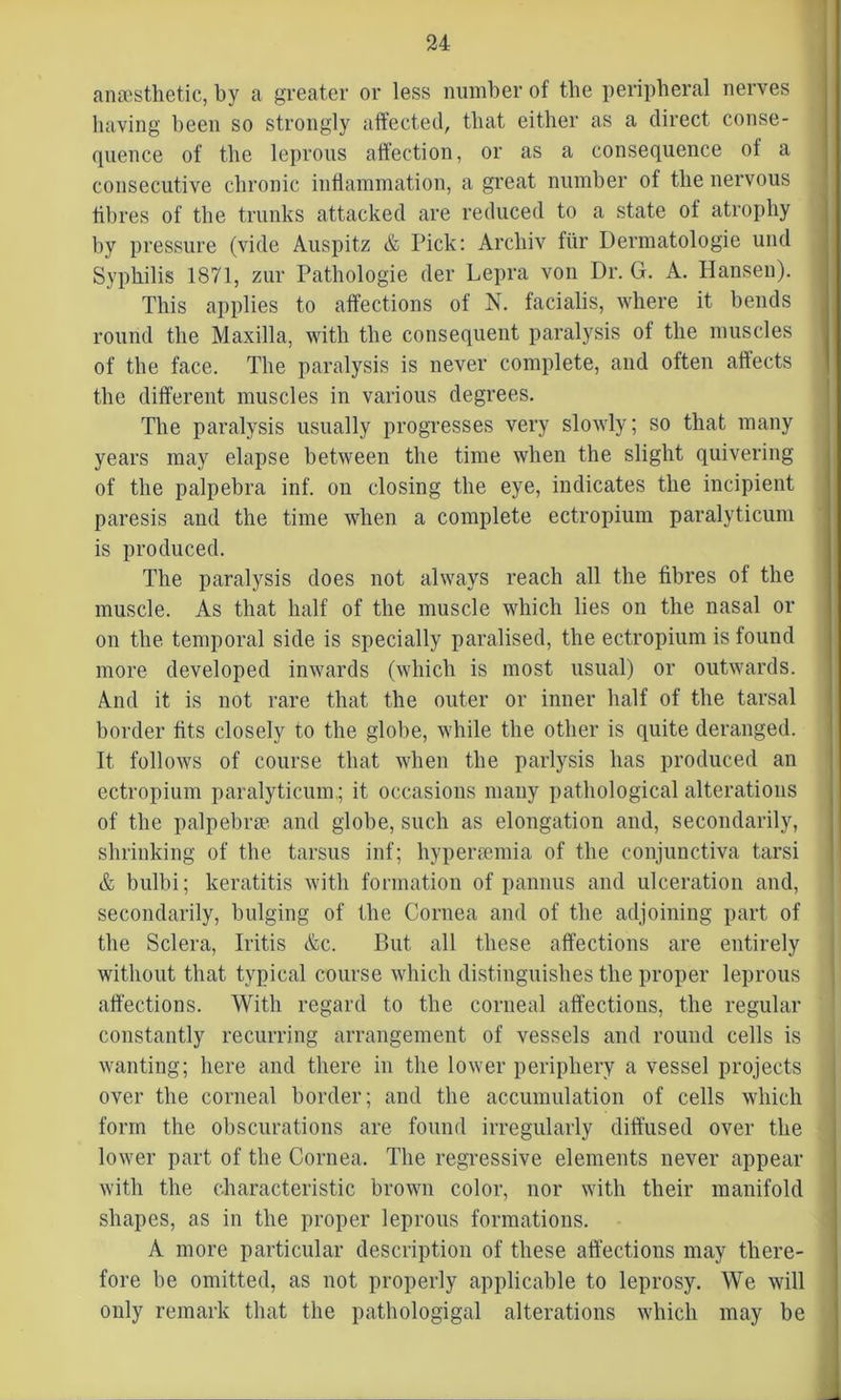 anaesthetic, by a greater or less number of the peripheral nerves having been so strongly affected, that either as a direct conse- quence of the leprous affection, or as a consequence of a consecutive chronic inflammation, a great number of the nervous fibres of the trunks attacked are reduced to a state of atrophy by pressure (vide Auspitz & Pick: Archiv fiir Dermatologie und Syphilis 1871, zur Pathologie der Lepra von Dr. G. A. Hansen). This applies to affections of N. facialis, where it bends round the Maxilla, with the consequent paralysis of the muscles of the face. The paralysis is never complete, and often affects the different muscles in various degrees. The paralysis usually progresses very slowly; so that many years may elapse between the time when the slight quivering of the palpebra inf. on closing the eye, indicates the incipient paresis and the time when a complete ectropium paralyticum is produced. The paralysis does not always reach all the fibres of the muscle. As that half of the muscle which lies on the nasal or on the temporal side is specially paralised, the ectropium is found more developed inwards (which is most usual) or outwards. And it is not rare that the outer or inner half of the tarsal border fits closely to the globe, while the other is quite deranged. It follows of course that when the parlysis has produced an ectropium paralyticum,; it occasions mauy pathological alterations of the palpebrae and globe, such as elongation and, secondarily, shrinking of the tarsus inf; liyperremia of the conjunctiva tarsi & bulbi; keratitis with formation of pannus and ulceration and, secondarily, bulging of the Cornea and of the adjoining part of the Sclera, Iritis &c. But all these affections are entirely without that typical course which distinguishes the proper leprous affections. With regard to the corneal affections, the regular constantly recurring arrangement of vessels and round cells is wanting; here and there in the lower periphery a vessel projects over the corneal border; and the accumulation of cells which form the obscurations are found irregularly diffused over the lower part of the Cornea. The regressive elements never appear with the characteristic brown color, nor with their manifold shapes, as in the proper leprous formations. A more particular description of these affections may there- fore be omitted, as not properly applicable to leprosy. We will only remark that the pathologigal alterations which may be