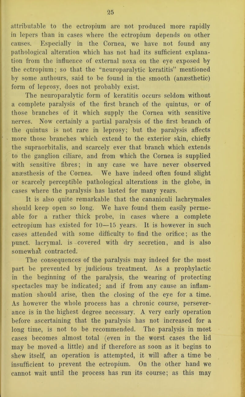 attributable to the ectropium are not produced more rapidly in lepers than in cases where the ectropium depends on other causes. Especially in the Cornea, we have not found any pathological alteration which has not had its sufficient explana- tion from the influence of external noxa on the eye exposed by the ectropium; so that the “neuroparalytic keratitis” mentioned by some authours, said to be found in the smooth (anaesthetic) form of leprosy, does not probably exist. The neuroparalytic form of keratitis occurs seldom without a complete paralysis of the first branch of the quintus, or of those branches of it which supply the Cornea with sensitive nerves. Now certainly a partial paralysis of the first branch of the quintus is not rare in leprosy; but the paralysis affects more those branches which extend to the exterior skin, chiefly the supraorhitalis, and scarcely ever that branch which extends to the ganglion ciliare, and from which the Cornea is supplied with sensitive fibres; in any case we have never observed anmsthesis of the Cornea. We have indeed often found slight or scarcely perceptible pathological alterations in the globe, in cases where the paralysis has lasted for many years. It is also quite remarkable that the cananiculi lachrymales should keep open so long. We have found them easily perme- able for a rather thick probe, in cases where a complete ectropium has existed for 10—15 years. It is however in such cases attended with some difficulty to find the orifice; as the punct. lacrymal. is covered with dry secretion, and is also somewhat contracted. The consequences of the paralysis may indeed for the most part be prevented by judicious treatment. As a prophylactic in the beginning of the paralysis, the wearing of protecting spectacles may be indicated; and if from any cause an inflam- mation should arise, then the closing of the eye for a time. As however the whole process has a chronic course, persever- ance is in the highest degree necessary. A very early operation before ascertaining that the paralysis has not increased for a long time, is not to be recommended. The paralysis in most cases becomes almost total (even in the worst cases the lid may be moved -a little) and if therefore as soon as it begins to shew itself, an operation is attempted, it will after a time be insufficient to prevent the ectropium. On the other hand we cannot wait until the process has run its course; as this may