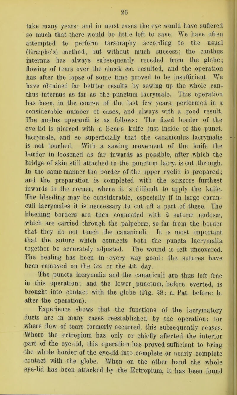 take many years; and in most cases the eye would have suffered so much that there would be little left to save. We have often attempted to perform tarsoraphy according to the usual (Graephe’s) method, but without much success; the canthus internus has always subsequently receded from the globe; flowing of tears over the cheek &c. resulted, and the operation has after the lapse of some time proved to be insufficient. We have obtained far bettter results by sewing up the whole can- thus internus as far as the punctum lacrymale. This operation has been, in the course of the last few years, performed in a considerable number of cases, and always with a good result. The modus operandi is as follows: The fixed border of the eye-lid is pierced with a Beer’s knife just inside of the punct. lacrymale, and so superficially that the cananiculus lacrymalis ♦ is not touched. With a sawing movement of the knife the border in loosened as far inwards as possible, after which the bridge of skin still attached to the punctum lacry. is cut through. In the same manner the border of the upper eyelid is prepared; and the preparation is completed with the scizzors furthest inwards in the corner, where it is difficult to apply the knife. The bleeding may be considerable, especially if in large carun- culi lacrymales it is neccessary to cut oft a part of these. The bleeding borders are then connected with 2 suturse nodosae, which are carried through the palpebrae, so far from the border that they do not touch the eananiculi. It is most important that the suture which connects both tlie puncta lacrymalia together be accurately adjusted. The wound is left uncovered. The healing has been in every way good: the sutures have been removed on the 3rd or the 4th day. The puncta lacrymalia and the eananiculi are thus left free in this operation; and the lower^punctum, before everted, is brought into contact with the globe (Fig. 28: a. Pat. before: b. after the operation). Experience shows that the functions of the lacrymatory ducts are in many cases reestablished by the operation; for where flow of tears formerly occurred, this subsequently ceases. Where the ectropium has only or chiefly affected the interior part of the eye-lid, this operation has proved sufficient to bring the whole border of the eye-lid into complete or nearly complete contact with the globe. When on the other hand the whole eye-lid has been attacked by the Ectropium, it has been found