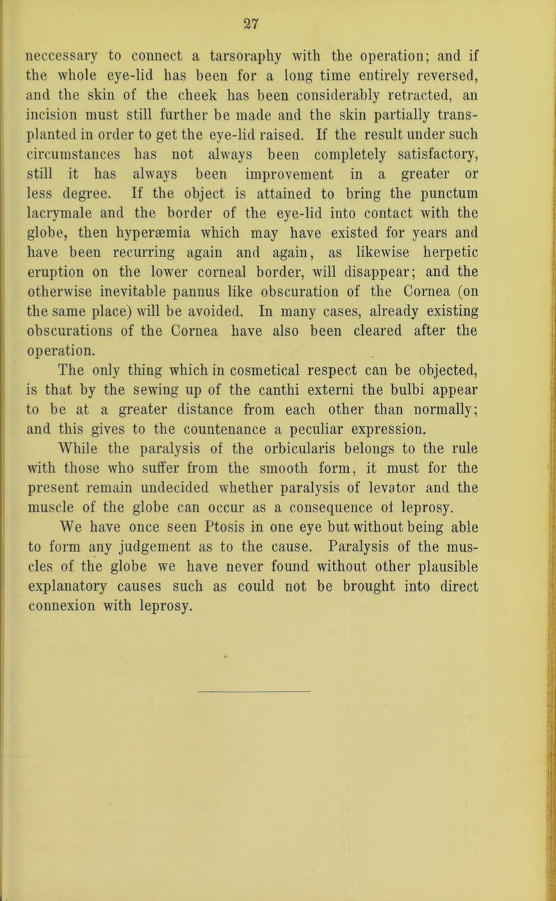 neccessary to connect a tarsoraphy with the operation; and if the whole eye-lid has been for a long time entirely reversed, and the skin of the cheek has been considerably retracted, an incision must still further be made and the skin partially trans- planted in order to get the eye-lid raised. If the result under such circumstances has not always been completely satisfactory, still it has always been improvement in a greater or less degree. If the object is attained to bring the punctum lacrymale and the border of the eye-lid into contact with the globe, then hypersemia which may have existed for years and have been recurring again and again, as likewise herpetic eruption on the lower corneal border, will disappear; and the otherwise inevitable pannus like obscuration of the Cornea (on the same place) will be avoided. In many cases, already existing obscurations of the Cornea have also been cleared after the operation. The only thing which in cosmetical respect can be objected, is that by the sewing up of the canthi externi the bulbi appear to be at a greater distance from each other than normally; and this gives to the countenance a peculiar expression. While the paralysis of the orbicularis belongs to the rule with those who suffer from the smooth form, it must for the present remain undecided whether paralysis of levator and the muscle of the globe can occur as a consequence of leprosy. We have once seen Ptosis in one eye but without being able to form any judgement as to the cause. Paralysis of the mus- cles of the globe we have never found without other plausible explanatory causes such as could not be brought into direct connexion with leprosy.