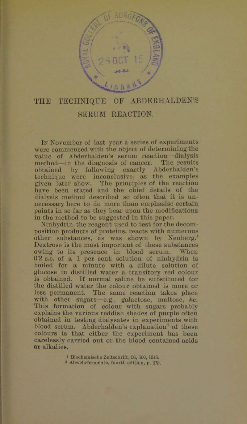 SERUM REACTION. In November of last year a series of experiments were commenced with the object of determining the value of Abderhalden’s serum reaction—dialysis method—in the diagnosis of cancer. The results obtained by following exactly Abderhalden’s technique were inconclusive, as the examples given later show. The principles of the reaction have been stated and the chief details of the dialysis method described so often that it is un- necessary here to do more tham emphasise certain points in so far as they bear upon the modifications in the method to be suggested in this paper. Ninhydrin, the reagent used to test for the decom- position products of proteins, reacts with numerous other substances, as was shown by Neuberg.1 Dextrose is the most important of these substances owing to its presence in blood serum. When 0'2 c.c. of a 1 per cent, solution of ninhydrin is boiled for a minute with a dilute solution of glucose in distilled water a transitory red colour is obtained. If normal saline be substituted for the distilled water the colour obtained is more or less permanent. The same reaction takes place with other sugars—e.g., galactose, maltose, &c. This formation of colour with sugars probably explains the various reddish shades of purple often obtained in testing dialysates in experiments with blood serum. Abderhalden’s explanation of these colours is that either the experiment has been carelessly carried out or the blood contained acids or alkalies. 1 Bioehcmischo Zcitschrift, 56, 500,1913.