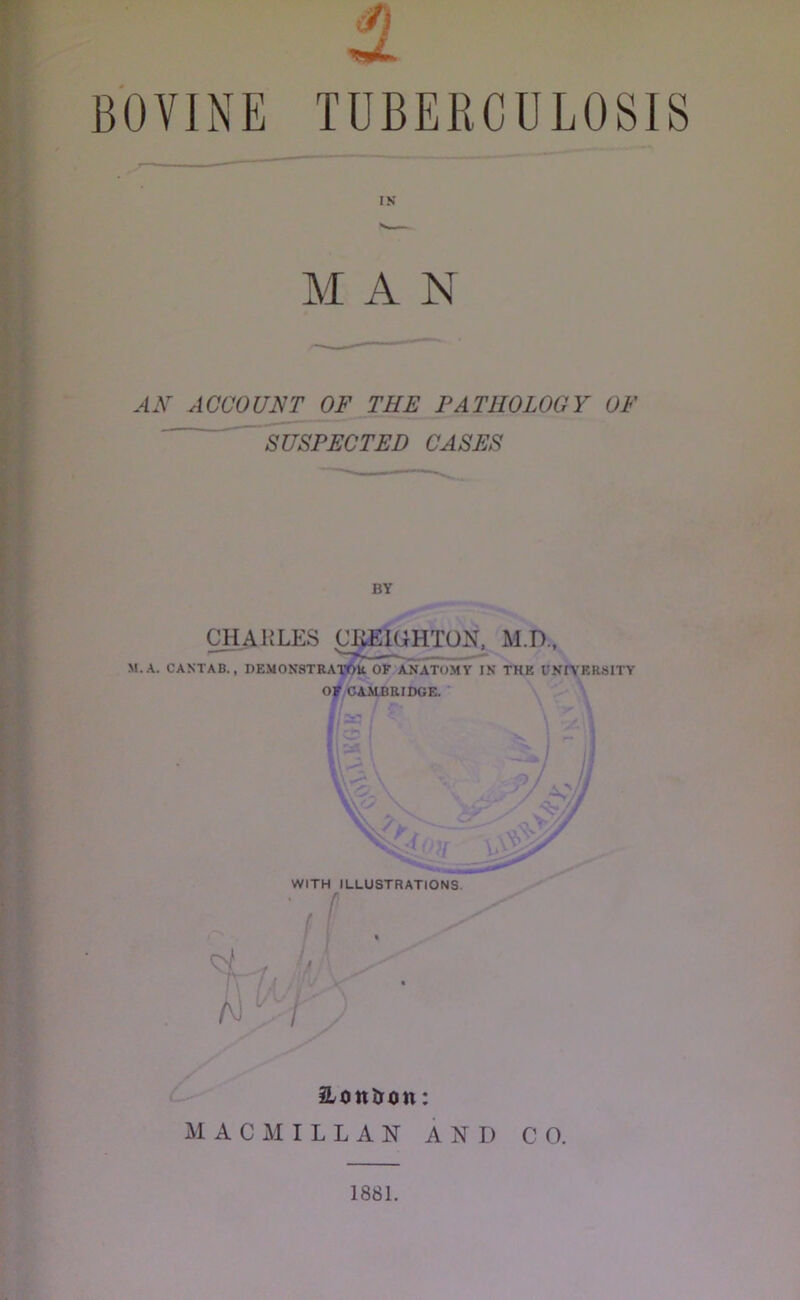 IN M A N A A ACCOUNT OF THE PATHOLOGY OF SUSPECTED CASES CHARLES CK^HTON, M.D., M.A. CANTAB., DEMONSTRAXOH. OP ANATOMY IN THE UNEV'ERSITY Of CAMBRIDGE. ' i ■ iLoniJon: M A C I L L A N AND CO. 1881.