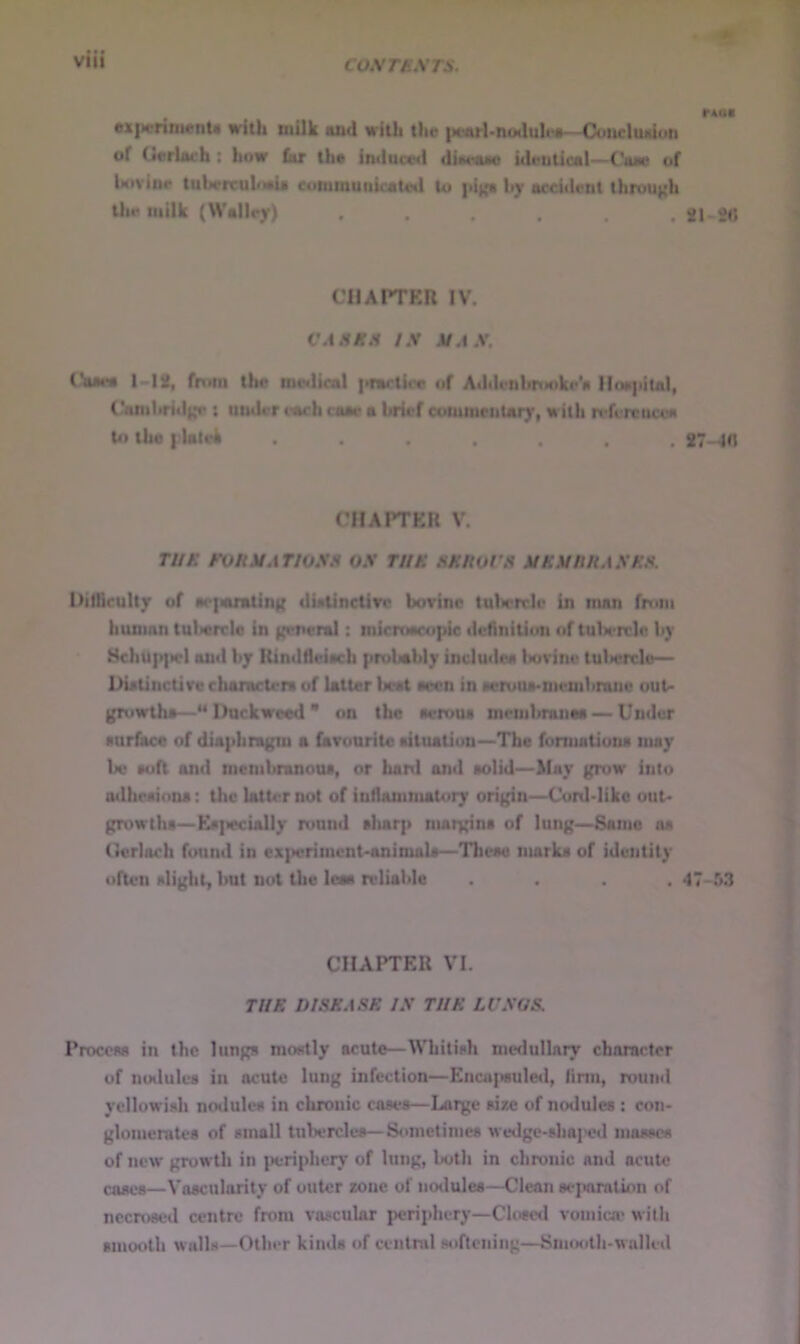 COST a STS. rAoa M|)crini«nU with milk and with the |M.*arl>noduh*a—Coiicliudon of Uerlaeh: how far the imluc«d diaraao hleutical—CW of Uivioe tuhrrruloeie citminuiiteateil to |ii|{a l»y acci«lent through Iht* milk (WalIcy) . . . . SI 20 CHAPTKR IV. CASKS IS SAS. I-12, from the metllcal |•^a^tice of A>hicnl>riM)ke*a lloa|tital, Camhritlh*r : utulcr itwh caae a brief commciiUry, with n*fcrcncea U» the I lalek ....... 27-^0 CIIAPTEU V. TI/K FVKSATIOSS OS TIIK SKUOl’S SKStlHASKS. Difficulty of w>{auntinK dUlinctivc bovine tulirrrie in man from human tulwrelo in (teneral: micmecopic dchnitiun of tuU'rcle li)’ 8chu|>]icl and by lUndfleiecb pitdaibly includea Itovine tulicrclc— Dielinctive chamctcni of latter licat eecn in iwruue.memhnine out- gruwthe—** Duckweed * on the aeroua membranea —Under •uriace of dia|ihraKin a favourite aituatiun—-The fomiationa may be eofl and membranoue, or bani and oolid—May grow into adhcaiona: the latu^not of iudauinutory origin—Cuitldike out* growthe—Ee]iecially round eluirp nmrgina of lung—Same oa (terloch found in ex])erimcnt*animaU—Tlicae nmrka of identity often alight, but not the leas reliable .... 47-53 CHAPTER VI. TUF. DISK ASF. IS TIIK LVSOS Procew* in the lungs mostly acute—Whitish medullary character of mHiuIes in acute lung infection—Encafieuled, linn, round yellowish noilules in chronic cases—Large sixe of notlules: con- glomerates of small tuljerclcs—Sometimes wedge-sliaiHHl masses of new gruwtli in periphery of lung, both in chronic and acute cases—Vascularity of outer zone of no<lules—Clean si*paration of necrosed centre from vascular periphery—Close<l vomica' w illi smooth walls—Other kinds of central softening—Smooth-walled