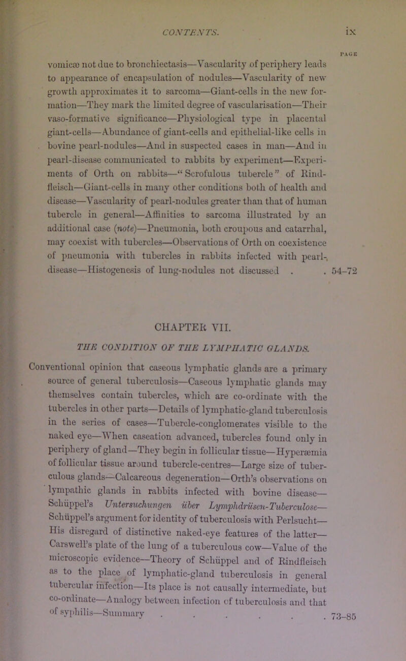 PAGE vomica) not due to bronchiectasis—Vascularity of periphery leads to appearance of encapsulation of nodules—Vascularity of new growth approximates it to sarcoma—Giant-cells in the new for- mation—They mark the limited degree of vascularisation—Their vaso-formative significance—Physiological type in placental giant-cells—Abundance of giant-cells and epithelial-like cells in bovine pearl-nodules—And in suspected cases in man—And in pearl-disease communicated to rabbits by experiment—Kxi)eri- ments of Orth on rabbits—“ Scrofulous tubercle ” of llind- ileisch—Giant-cells in many other conditions both of health and disease—Vascularity of pearl-nodules greater tJian that of himian tubercle in general—Aflinities to sarcoma illustrated by an additional case {note)—Pneumonia, both croupous and catarrhal, may coexist with tubercles—Observations of Orth on coexistence of jmeumoniu with tubercles in rabbits infected with pearl-, disease—Histogenesis of lung-nodules not discussed . . 54-72 CHAPTER VII. TUE CONDITION OF THE LYMPHATIC GLANDS. Conventional opinion that caseous lymphatic glands are a primary source of general tuberculosis—Caseous lymphatic glands may themselves contain tubercles, whicli are co-ordinate with the tubercles in other parts—Details of lymphatic-gland tuberculosis in the series of cases—Tubercle-conglomerates visible to the naked eye—V hen caseation advanced, tubercles found only in periphery of gland—They begin in follicular tissue—Hyperaemia of follicular tissue around tubercle-centres—Large size of tuber- culous glands—Calcareous degeneration—Orth’s obser\'ations on Ijmpathic glands in rabbits infected with bo\’ine disease— Schiippel s Untersuchuvgen iibet Lymplidruseii-TubeTculose— Scliiippel’s argument for identity of tuberculosis with Perlsucht— His disregard of distinctive naked-eye features of the latter— Cai-swell’s plate of the lung of a tuberculous cow—Value of the microscopic evidence—Theory of Scliiippel and of Rindfleisch as to the place ^of lymphatic-gland tuberculosis in general tubercular infection—Its place is not causally intermediate, but co-ordinate—Analogy between infection of tuberculosis and that of syphilis—Summary • . . . .