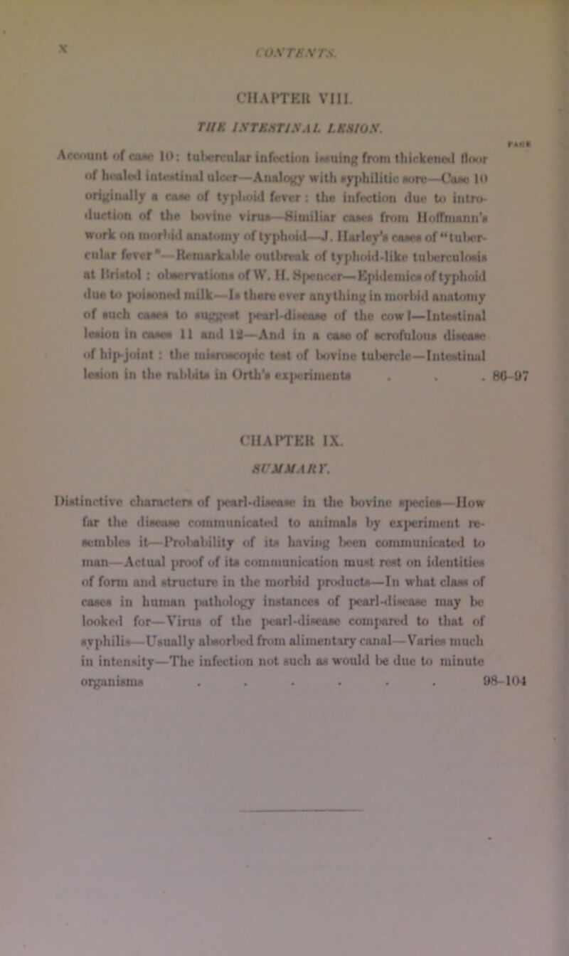 coxmxrs. CIlAITKn VIII. rUK IXTM:irJXAL LKHIUX. Accituiit »jf cam 10: tulwnruUr infoction iMuing from thickened floor of h<«ileil ioteatiiud ulcuf—Analogy with •y]>hUiUe aure—Ouo l<» ofigiaally a am of typhoid ferrr: the infection due to intro- duction of the bovine vima—^iimiliar oaaee from llulihuum'a Work on moHiid anatomy of typhoid—J. Ilarley'a oaaea of “tulicr- rular fever - Retnarkahle outbieak of typhoid-like tuljercuIoaU at Hrietol; obaerratkma of W. H.Hpencer—Kpidemica of typhoid due to poiaoned milk—la there ever any tiling in morbid anabiniy of euch caaea to euggret pearl-diwue of the cow I—Inteetinal leaion in oaeae 11 and 13—And in a am of ecrofulona dieoaae of hip-joint: the niiaitiacopic teat of bovine tulierrle-Intoetinul leaion In the rabbita in Orth'a ex}ierimenta . . 80-07 CIIAPTEH IX. acMMARr. Diatinrtivc charactcm of pcarl-«liaeaac in the bovine apociea—How far the diaeaae communicated to animala by experiment re- aemblce it—Probability of ita having been communicated to man—Actual proof of ita communication muat roat on ideutitioa of form and atructuro in the morbid producta—In what claaa of caaea in human {wthology inatancea of ]>carlHliaeaac may be looke«l for—Virua of the pvarl-diacaae conifiorcd to tluU of ayphilia—Uaually abaorlied from alimentary canal—Varioa much in intcnaity—The infection not auch aa would lie due to minute oigoniama ...... 98-104