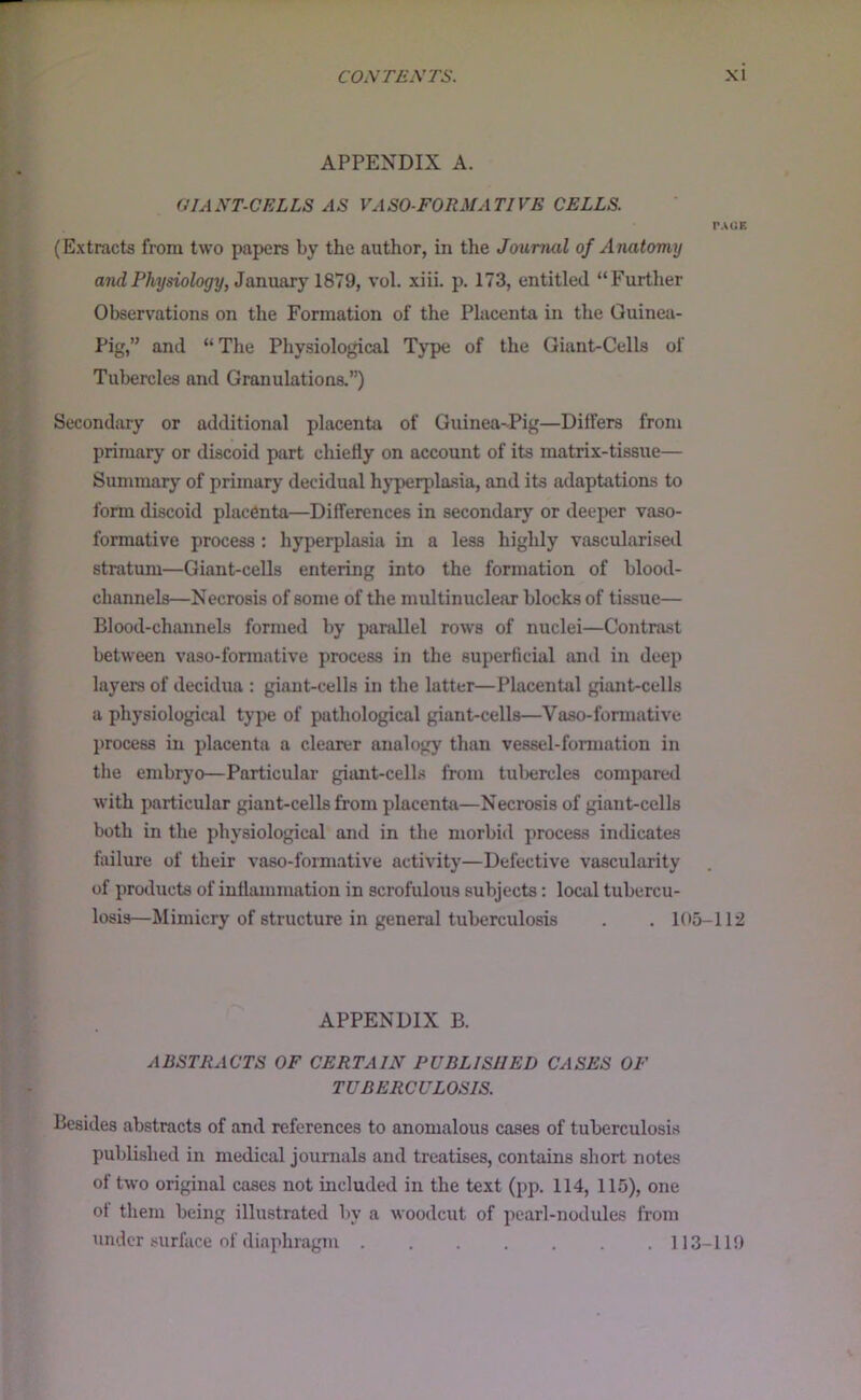 APPENDIX A. GIANT-CELLS AS VASO-FORMATIVE CELLS. PAOE (Extracts from two papers by the author, in the Journal of Anatomy and Physiology, JamiaTj IS'Jd, vol. xiii. p. 173, entitled “Further Observations on the Formation of the Placenta in the Guinea- Pig,” and “The Pliysiological Type of the Giant-Cells of Tubercles and Granulations.”) Secondary or additional placenta of Guinea-Pig—Differs from primary or discoid part chiefly on account of its matrix-tissue— Summary of primary decidual hyperplasia, and its adaptations to form discoid placenta—Differences in secondary or deeper vaso- formative process : hyperplasia in a less highly vascularised stratum—Giant-cells entering into the formation of blood- channels—Necrosis of some of the multinuclear blocks of tissue— Blood-channels formed by parallel rows of nuclei—Contrast between vaso-formative process in the superficial and in deep layers of decidua : giant-cells in the latter—Placental giant-cells a physiological type of pathological giant-cells—Vaso-formative process in placenta a clearer analogy than vessel-formation in the embryo—Particular giant-celLs from tulxjrcles compared with particular giant-cells from placenta—Necrosis of giant-cells both in the physiological and in the morbid process indicates failure of their vaso-formative activity—Defective vascularity of prcalucts of inflammation in scrofulous subjects: local tubercu- losis—Mimicry of structure in general tuberculosis . . 105-112 APPENDIX B. ABSTRACTS OF CERTAIN PUBLISHED CASES OF TUBERCULOSIS. Besides abstracts of and references to anomalous cases of tuberculosis published in medical journals and treatises, contains short notes of two original cases not included in the text (pp. 114, 115), one ot them being illustrated by a woodcut of pearl-nodules from under surface of diaphragm 113-119