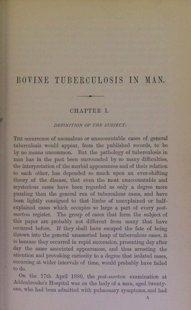 BOVINE TUBERCULOSIS IN MAN. CHAPTER I. DEFINITION OF THE SUBJECT. The occurrence of anomalous or unaccountable cases of general tuberculosis would appear, from the published records, to be by no means uncommon. But the pathology of tuberculosis in man has in the past been surrounded by so many difficulties, the interpretation of the morbid appearances and of their relation to each other, has depended so much upon an ever-shifting theory of the disease, that even the most unaccountable and mysterious cases have been regarded as only a degree more puzzling than the general run of tuberculous cases, and have been lightly consigned to that limbo of unexplained or half- explained cases which occupies so large a part of every 'post- mortem, register. The group of cases tliat form the subject of this paper are probably not different from many that have occurred before. If they shall have escaped the fate of being thrown into the general unassorted heap of tuberculous cases, it is because they occurred in rapid succession, presenting day after day the same associated appearances, and thus arresting the attention and provoking curiosity to a degree that isolated cases, occurring at wider intervals of time, would probably have failed to do. On the 17th April 1880, the post-mortem examination at Addenbrooke’s Hospital was on the body of a man, aged twenty- one, who had been admitted with pulmonary symptoms, and had A
