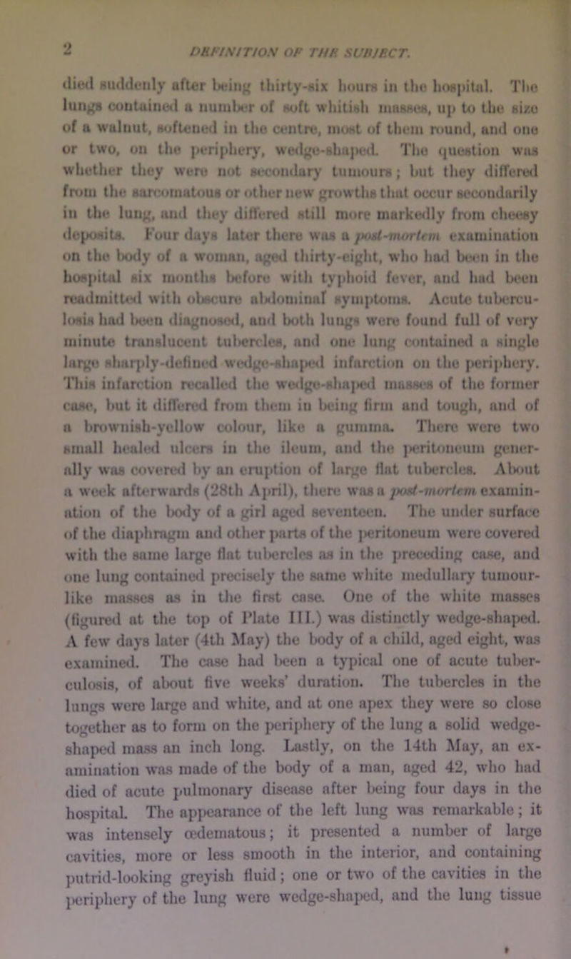 ^ PRFINtTIOS OP THR SUBJECT. tliml Kudduiily after being titirty-Hix liouru in the hospital. The lungs contained a nutulx'r of Huft whitish inosMes, up to the sixu of a waluut, softened in the centre, nnist of them round, and one or two, on the peripher)', W'e4lgu-ghu)>ed. The question was whether they were not secondary’ tumours; but tliey differed from the sarcomatous or other new growths that occur secondarily in the lung, luid they differed still more markedly from cheesy deposits. Four days later there was a }Htd~morUm examination on the hotly of a woman, aged thirty-eight, who hatl been in the hoHpiUd six months before with typhoid fever, and hud been readmitttHl with obscure alNlominaf symptoms. Acute tubercu- losis had botsn diagnosotl, and both lungs were found full of very minute translucent tul>crcles, and one lung contuinotl a single large sharply-tlefiiu'd W(Hlgo-shn{MHl infarction on the {>criphery. lliis infarction reailled the wedgo-sha]>e<l masses of the fonner cose, but it differed from them in being linn and tough, and of a bniwnish-yellow colour, like a gumma. There were two small healed ulcers in the ileum, and the ]>critoneuni gener- ally was covenal by an eruption of hirgo flat tubercles. Alsmt a wct?k afterwards (28th April), there was aexamin- ation of the Ixxly of a girl aged seventeen. The under surface of the diaphragm and other parts of the |>eriloneum were covere<l with the same large flat tulicrcles as in the preceding case, and one lung containe<I precisely the 84tme white metlullary tumour- like ma.H.Hcs as in the first case. One of the white massc’s (figured at the top of Plate III.) was distinctly wedge-shai>ed. A few days later (4th May) the l»ody of a child, agetl eight, was examined. The case had Iwen a typical one of acute tulx;r- culoais, of about five week.s’ durati(»n. The tubercles in the lungs were large and white, and at one apex they were so close together as to form on the periphery of the lung a solid wedge- shaped mass an inch long. Lastly, on the 14th May, an ex- amination was made of the hotly of a man, aged 42, who had died of acute pulmonary disease after l>eing four days in the hospital The ap}>earance of the left lung was remarkable; it was intensely cedematous; it presented a number of large cavities, more or less smooth in the interior, and containing l)utrid-looking greyish fluid; one or two of the cavities in the IHjriphery of the lung were wedge-shajKjd, and the lung tissue